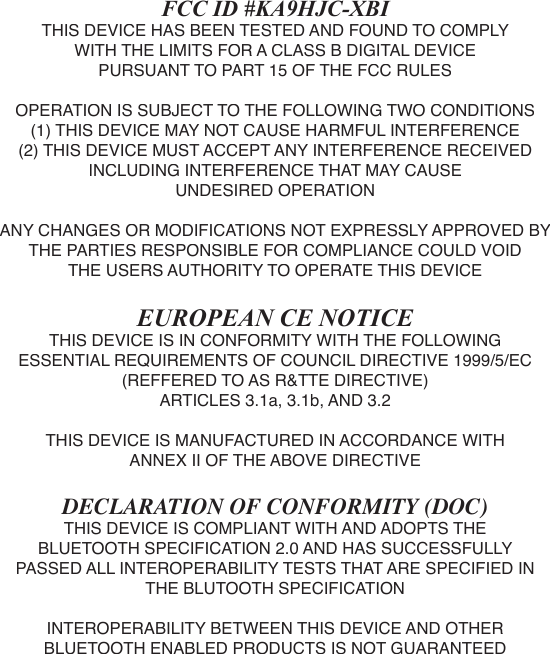 FCC ID #KA9HJC-XBITHIS DEVICE HAS BEEN TESTED AND FOUND TO COMPLYWITH THE LIMITS FOR A CLASS B DIGITAL DEVICEPURSUANT TO PART 15 OF THE FCC RULESOPERATION IS SUBJECT TO THE FOLLOWING TWO CONDITIONS(1) THIS DEVICE MAY NOT CAUSE HARMFUL INTERFERENCE(2) THIS DEVICE MUST ACCEPT ANY INTERFERENCE RECEIVEDINCLUDING INTERFERENCE THAT MAY CAUSEUNDESIRED OPERATIONANY CHANGES OR MODIFICATIONS NOT EXPRESSLY APPROVED BY THE PARTIES RESPONSIBLE FOR COMPLIANCE COULD VOID THE USERS AUTHORITY TO OPERATE THIS DEVICEEUROPEAN CE NOTICETHIS DEVICE IS IN CONFORMITY WITH THE FOLLOWINGESSENTIAL REQUIREMENTS OF COUNCIL DIRECTIVE 1999/5/EC (REFFERED TO AS R&amp;TTE DIRECTIVE)ARTICLES 3.1a, 3.1b, AND 3.2THIS DEVICE IS MANUFACTURED IN ACCORDANCE WITHANNEX II OF THE ABOVE DIRECTIVEDECLARATION OF CONFORMITY (DOC)THIS DEVICE IS COMPLIANT WITH AND ADOPTS THEBLUETOOTH SPECIFICATION 2.0 AND HAS SUCCESSFULLYPASSED ALL INTEROPERABILITY TESTS THAT ARE SPECIFIED IN THE BLUTOOTH SPECIFICATIONINTEROPERABILITY BETWEEN THIS DEVICE AND OTHERBLUETOOTH ENABLED PRODUCTS IS NOT GUARANTEED