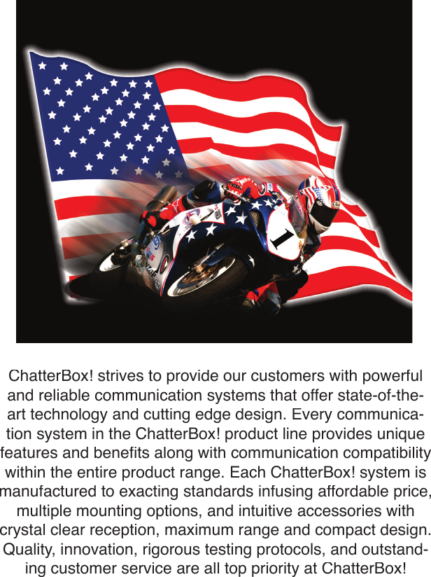 ChatterBox! strives to provide our customers with powerful and reliable communication systems that offer state-of-the-art technology and cutting edge design. Every communica-tion system in the ChatterBox! product line provides unique features and beneﬁ ts along with communication compatibility within the entire product range. Each ChatterBox! system is manufactured to exacting standards infusing affordable price, multiple mounting options, and intuitive accessories with crystal clear reception, maximum range and compact design. Quality, innovation, rigorous testing protocols, and outstand-ing customer service are all top priority at ChatterBox!