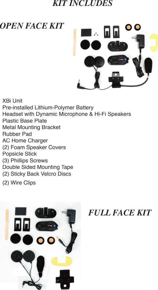 OPEN FACE KITFULL FACE KITFACE KITFACE KXBi UnitPre-installed Lithium-Polymer BatteryHeadset with Dynamic Microphone &amp; Hi-Fi SpeakersPlastic Base PlateMetal Mounting BracketRubber PadAC Home Charger(2) Foam Speaker CoversPopsicle Stick(3) Phillips ScrewsDouble Sided Mounting Tape(2) Sticky Back Velcro Discs(2) Wire ClipsKIT INCLUDES