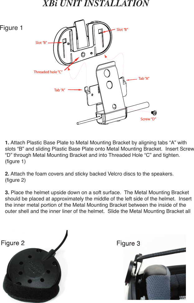 XBi UNIT INSTALLATION1. Attach Plastic Base Plate to Metal Mounting Bracket by aligning tabs “A” with slots “B” and sliding Plastic Base Plate onto Metal Mounting Bracket.  Insert Screw “D” through Metal Mounting Bracket and into Threaded Hole “C” and tighten. (ﬁ gure 1)2. Attach the foam covers and sticky backed Velcro discs to the speakers. (ﬁ gure 2)3. Place the helmet upside down on a soft surface.  The Metal Mounting Bracket should be placed at approximately the middle of the left side of the helmet.  Insert the inner metal portion of the Metal Mounting Bracket between the inside of the outer shell and the inner liner of the helmet.  Slide the Metal Mounting Bracket all Slot “B”Slot “B”Tab “A”Tab “A”Screw “D”Threaded hole “C”Figure 1Figure 2Figure Figure 3