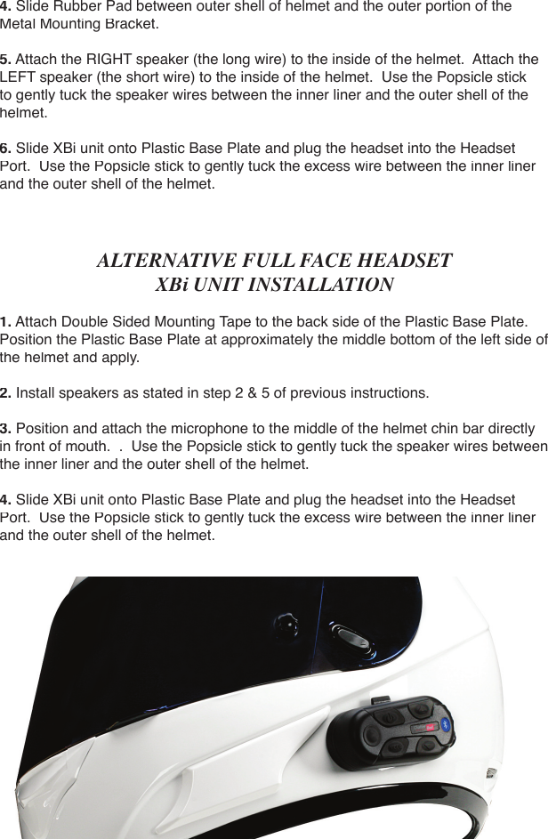 4. Slide Rubber Pad between outer shell of helmet and the outer portion of the Metal Mounting Bracket.5. Attach the RIGHT speaker (the long wire) to the inside of the helmet.  Attach the LEFT speaker (the short wire) to the inside of the helmet.  Use the Popsicle stick to gently tuck the speaker wires between the inner liner and the outer shell of the helmet.6. Slide XBi unit onto Plastic Base Plate and plug the headset into the Headset Port.  Use the Popsicle stick to gently tuck the excess wire between the inner liner and the outer shell of the helmet.ALTERNATIVE FULL FACE HEADSET XBi UNIT INSTALLATION1. Attach Double Sided Mounting Tape to the back side of the Plastic Base Plate.  Position the Plastic Base Plate at approximately the middle bottom of the left side of the helmet and apply.2. Install speakers as stated in step 2 &amp; 5 of previous instructions.3. Position and attach the microphone to the middle of the helmet chin bar directly in front of mouth.  .  Use the Popsicle stick to gently tuck the speaker wires between the inner liner and the outer shell of the helmet.4. Slide XBi unit onto Plastic Base Plate and plug the headset into the Headset Port.  Use the Popsicle stick to gently tuck the excess wire between the inner liner and the outer shell of the helmet.