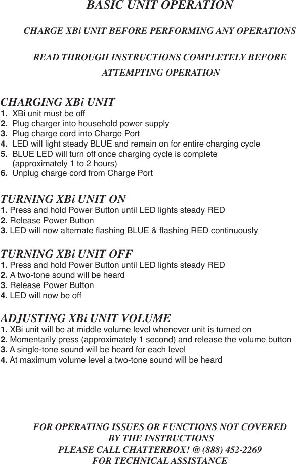 BASIC UNIT OPERATIONCHARGE XBi UNIT BEFORE PERFORMING ANY OPERATIONSREAD THROUGH INSTRUCTIONS COMPLETELY BEFORE ATTEMPTING OPERATIONCHARGING XBi UNIT1.  XBi unit must be off2.  Plug charger into household power supply3.  Plug charge cord into Charge Port4.  LED will light steady BLUE and remain on for entire charging cycle5.  BLUE LED will turn off once charging cycle is complete      (approximately 1 to 2 hours)6.  Unplug charge cord from Charge PortTURNING XBi UNIT ON1. Press and hold Power Button until LED lights steady RED2. Release Power Button3. LED will now alternate ﬂ ashing BLUE &amp; ﬂ ashing RED continuouslyTURNING XBi UNIT OFF1. Press and hold Power Button until LED lights steady RED2. A two-tone sound will be heard3. Release Power Button4. LED will now be offADJUSTING XBi UNIT VOLUME1. XBi unit will be at middle volume level whenever unit is turned on2. Momentarily press (approximately 1 second) and release the volume button3. A single-tone sound will be heard for each level4. At maximum volume level a two-tone sound will be heardFOR OPERATING ISSUES OR FUNCTIONS NOT COVERED BY THE INSTRUCTIONSPLEASE CALL CHATTERBOX! @ (888) 452-2269FOR TECHNICAL ASSISTANCE