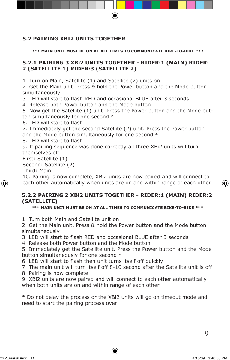 5.2 PAIRING XBI2 UNITS TOGETHER*** MAIN UNIT MUST BE ON AT ALL TIMES TO COMMUNICATE BIKE-TO-BIKE ***5.2.1 PAIRING 3 XBi2 UNITS TOGETHER - RIDER:1 (MAIN) RIDER: 2 (SATELLITE 1) RIDER:3 (SATELLITE 2)1. Turn on Main, Satellite (1) and Satellite (2) units on2. Get the Main unit. Press &amp; hold the Power button and the Mode button simultaneously  3. LED will start to ﬂ ash RED and occasional BLUE after 3 seconds  4. Release both Power button and the Mode button 5. Now get the Satellite (1) unit. Press the Power button and the Mode but-ton simultaneously for one second *6. LED will start to ﬂ ash 7. Immediately get the second Satellite (2) unit. Press the Power button and the Mode button simultaneously for one second *8. LED will start to ﬂ ash9. If pairing sequence was done correctly all three XBi2 units will turn themselves off First: Satellite (1)Second: Satellite (2)Third: Main  10. Pairing is now complete, XBi2 units are now paired and will connect to each other automatically when units are on and within range of each other5.2.2 PAIRING 2 XBi2 UNITS TOGETHER - RIDER:1 (MAIN) RIDER:2 (SATELLITE)*** MAIN UNIT MUST BE ON AT ALL TIMES TO COMMUNICATE BIKE-TO-BIKE ***1. Turn both Main and Satellite unit on2. Get the Main unit. Press &amp; hold the Power button and the Mode button simultaneously  3. LED will start to ﬂ ash RED and occasional BLUE after 3 seconds  4. Release both Power button and the Mode button  5. Immediately get the Satellite unit. Press the Power button and the Mode button simultaneously for one second *6. LED will start to ﬂ ash then unit turns itself off quickly7. The main unit will turn itself off 8-10 second after the Satellite unit is off8. Pairing is now complete9. XBi2 units are now paired and will connect to each other automatically when both units are on and within range of each other* Do not delay the process or the XBi2 units will go on timeout mode and need to start the pairing process over9xbi2_maual.indd   11 4/15/09   3:40:50 PM