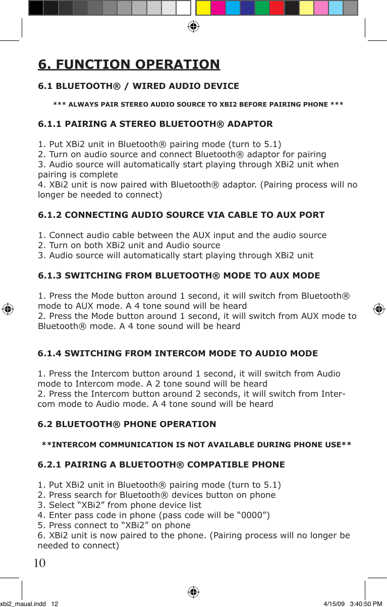 6.1.4 SWITCHING FROM INTERCOM MODE TO AUDIO MODE1. Press the Intercom button around 1 second, it will switch from Audio mode to Intercom mode. A 2 tone sound will be heard2. Press the Intercom button around 2 seconds, it will switch from Inter-com mode to Audio mode. A 4 tone sound will be heard6.2 BLUETOOTH® PHONE OPERATION**INTERCOM COMMUNICATION IS NOT AVAILABLE DURING PHONE USE**6.2.1 PAIRING A BLUETOOTH® COMPATIBLE PHONE1. Put XBi2 unit in Bluetooth® pairing mode (turn to 5.1)2. Press search for Bluetooth® devices button on phone3. Select “XBi2” from phone device list4. Enter pass code in phone (pass code will be “0000”)5. Press connect to “XBi2” on phone6. XBi2 unit is now paired to the phone. (Pairing process will no longer be needed to connect)6. FUNCTION OPERATION6.1 BLUETOOTH® / WIRED AUDIO DEVICE*** ALWAYS PAIR STEREO AUDIO SOURCE TO XBI2 BEFORE PAIRING PHONE ***6.1.1 PAIRING A STEREO BLUETOOTH® ADAPTOR1. Put XBi2 unit in Bluetooth® pairing mode (turn to 5.1)2. Turn on audio source and connect Bluetooth® adaptor for pairing3. Audio source will automatically start playing through XBi2 unit when pairing is complete4. XBi2 unit is now paired with Bluetooth® adaptor. (Pairing process will no longer be needed to connect)6.1.2 CONNECTING AUDIO SOURCE VIA CABLE TO AUX PORT1. Connect audio cable between the AUX input and the audio source2. Turn on both XBi2 unit and Audio source3. Audio source will automatically start playing through XBi2 unit6.1.3 SWITCHING FROM BLUETOOTH® MODE TO AUX MODE1. Press the Mode button around 1 second, it will switch from Bluetooth® mode to AUX mode. A 4 tone sound will be heard2. Press the Mode button around 1 second, it will switch from AUX mode to Bluetooth® mode. A 4 tone sound will be heard10xbi2_maual.indd   12 4/15/09   3:40:50 PM