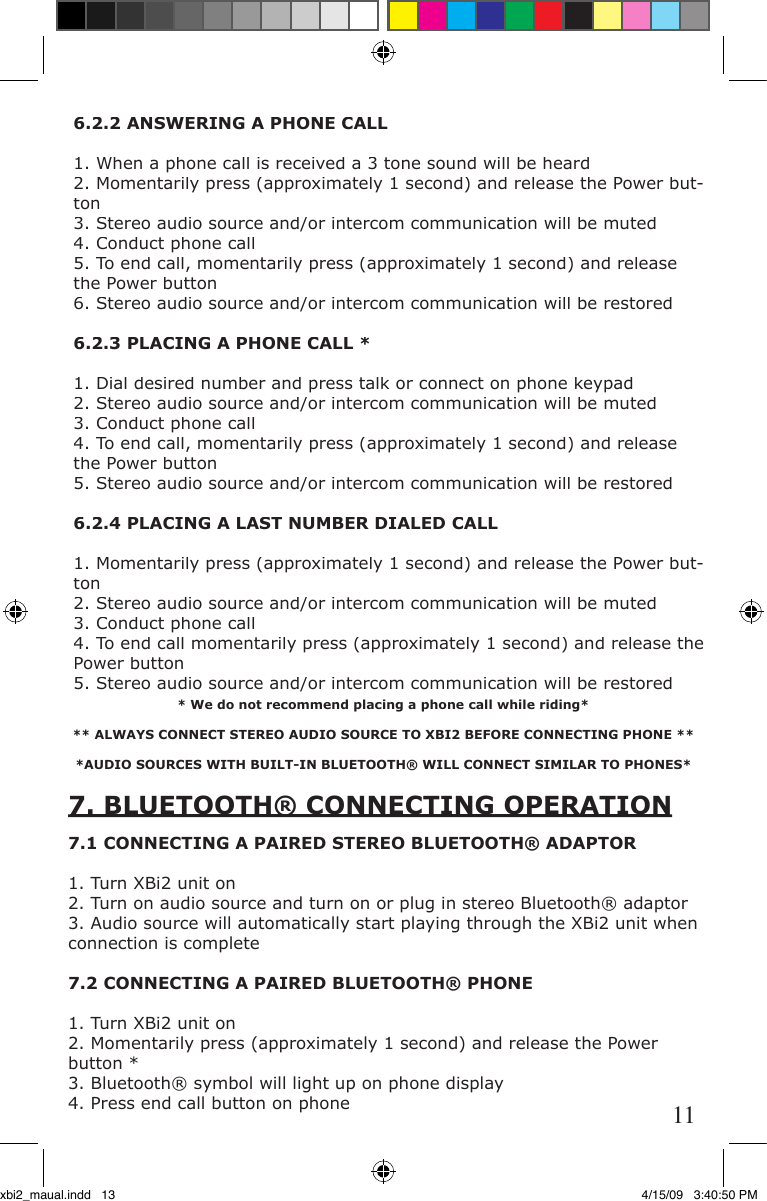 * We do not recommend placing a phone call while riding*      ** ALWAYS CONNECT STEREO AUDIO SOURCE TO XBI2 BEFORE CONNECTING PHONE ***AUDIO SOURCES WITH BUILT-IN BLUETOOTH® WILL CONNECT SIMILAR TO PHONES*7. BLUETOOTH® CONNECTING OPERATION7. BLUETOOTH® CONNECTING OPERATION7.1 CONNECTING A PAIRED STEREO BLUETOOTH® ADAPTOR1. Turn XBi2 unit on2. Turn on audio source and turn on or plug in stereo Bluetooth® adaptor3. Audio source will automatically start playing through the XBi2 unit when connection is complete7.2 CONNECTING A PAIRED BLUETOOTH® PHONE1. Turn XBi2 unit on2. Momentarily press (approximately 1 second) and release the Power button *3. Bluetooth® symbol will light up on phone display4. Press end call button on phone6.2.2 ANSWERING A PHONE CALL1. When a phone call is received a 3 tone sound will be heard2. Momentarily press (approximately 1 second) and release the Power but-ton3. Stereo audio source and/or intercom communication will be muted4. Conduct phone call5. To end call, momentarily press (approximately 1 second) and release the Power button6. Stereo audio source and/or intercom communication will be restored6.2.3 PLACING A PHONE CALL *1. Dial desired number and press talk or connect on phone keypad2. Stereo audio source and/or intercom communication will be muted3. Conduct phone call4. To end call, momentarily press (approximately 1 second) and release the Power button5. Stereo audio source and/or intercom communication will be restored6.2.4 PLACING A LAST NUMBER DIALED CALL1. Momentarily press (approximately 1 second) and release the Power but-ton2. Stereo audio source and/or intercom communication will be muted3. Conduct phone call4. To end call momentarily press (approximately 1 second) and release the Power button5. Stereo audio source and/or intercom communication will be restored11xbi2_maual.indd   13 4/15/09   3:40:50 PM