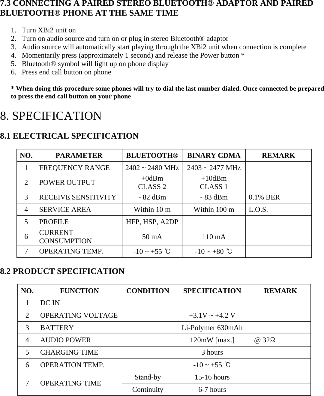 7.3 CONNECTING A PAIRED STEREO BLUETOOTH® ADAPTOR AND PAIRED BLUETOOTH® PHONE AT THE SAME TIME  1. Turn XBi2 unit on 2. Turn on audio source and turn on or plug in stereo Bluetooth® adaptor 3. Audio source will automatically start playing through the XBi2 unit when connection is complete 4. Momentarily press (approximately 1 second) and release the Power button * 5. Bluetooth® symbol will light up on phone display 6. Press end call button on phone  * When doing this procedure some phones will try to dial the last number dialed. Once connected be prepared to press the end call button on your phone  8. SPECIFICATION   8.1 ELECTRICAL SPECIFICATION  NO. PARAMETER BLUETOOTH® BINARY CDMA REMARK 1  FREQUENCY RANGE  2402 ~ 2480 MHz 2403 ~ 2477 MHz    2 POWER OUTPUT  +0dBm CLASS 2  +10dBm  CLASS 1   3  RECEIVE SENSITIVITY  - 82 dBm  - 83 dBm  0.1% BER 4  SERVICE AREA  Within 10 m  Within 100 m  L.O.S. 5  PROFILE  HFP, HSP, A2DP     6  CURRENT CONSUMPTION  50 mA  110 mA   7 OPERATING TEMP.  -10 ~ +55 ℃ -10 ~ +80 ℃   8.2 PRODUCT SPECIFICATION   NO. FUNCTION CONDITION SPECIFICATION REMARK 1 DC IN       2  OPERATING VOLTAGE    +3.1V ~ +4.2 V   3 BATTERY    Li-Polymer 630mAh  4 AUDIO POWER    120mW [max.]  @ 32Ω 5 CHARGING TIME    3 hours   6 OPERATION TEMP.    -10 ~ +55 ℃  Stand-by 15-16 hours  7 OPERATING TIME  Continuity 6-7 hours    