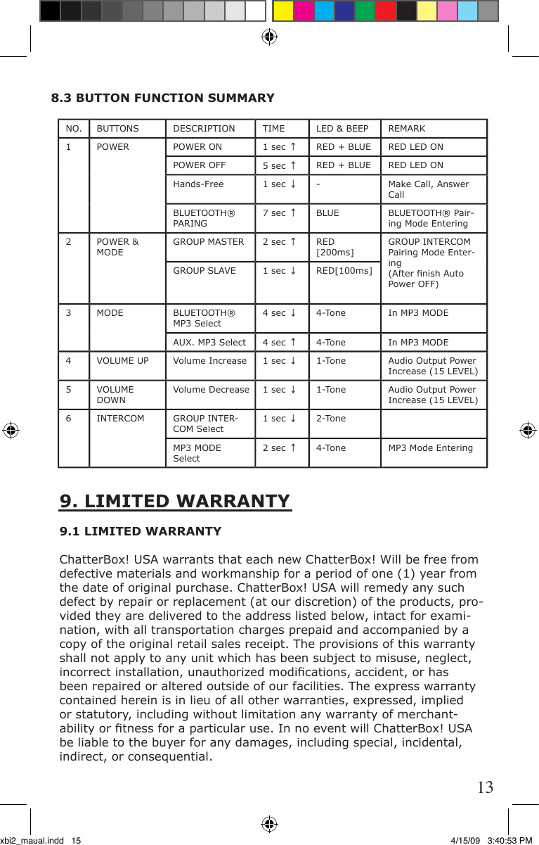 NO.BUTTONSDESCRIPTIONTIMELED &amp; BEEPREMARK1POWERPOWER ON 1 sec ↑RED + BLUERED LED ON POWER OFF 5 sec ↑RED + BLUERED LED ONHands-Free1 sec ↓-Make Call, Answer Call BLUETOOTH® PARING7 sec ↑BLUEBLUETOOTH® Pair-ing Mode Entering2POWER &amp; MODEGROUP MASTER2 sec ↑RED [200ms]GROUP INTERCOM Pairing Mode Enter-ing(After ﬁ nish Auto Power OFF)GROUP SLAVE1 sec ↓RED[100ms]3MODEBLUETOOTH® MP3 Select4 sec ↓4-ToneIn MP3 MODEAUX. MP3 Select4 sec ↑4-ToneIn MP3 MODE4VOLUME UPVolume Increase1 sec ↓1-ToneAudio Output Power Increase (15 LEVEL)5VOLUME DOWNVolume Decrease1 sec ↓1-ToneAudio Output Power Increase (15 LEVEL)6INTERCOMGROUP INTER-COM Select1 sec ↓2-ToneMP3 MODE Select2 sec ↑4-ToneMP3 Mode Entering9. LIMITED WARRANTY 9.1 LIMITED WARRANTYChatterBox! USA warrants that each new ChatterBox! Will be free from defective materials and workmanship for a period of one (1) year from the date of original purchase. ChatterBox! USA will remedy any such defect by repair or replacement (at our discretion) of the products, pro-vided they are delivered to the address listed below, intact for exami-nation, with all transportation charges prepaid and accompanied by a copy of the original retail sales receipt. The provisions of this warranty shall not apply to any unit which has been subject to misuse, neglect, incorrect installation, unauthorized modiﬁ cations, accident, or has been repaired or altered outside of our facilities. The express warranty contained herein is in lieu of all other warranties, expressed, implied or statutory, including without limitation any warranty of merchant-ability or ﬁ tness for a particular use. In no event will ChatterBox! USA be liable to the buyer for any damages, including special, incidental, indirect, or consequential.8.3 BUTTON FUNCTION SUMMARY13xbi2_maual.indd   15 4/15/09   3:40:53 PM