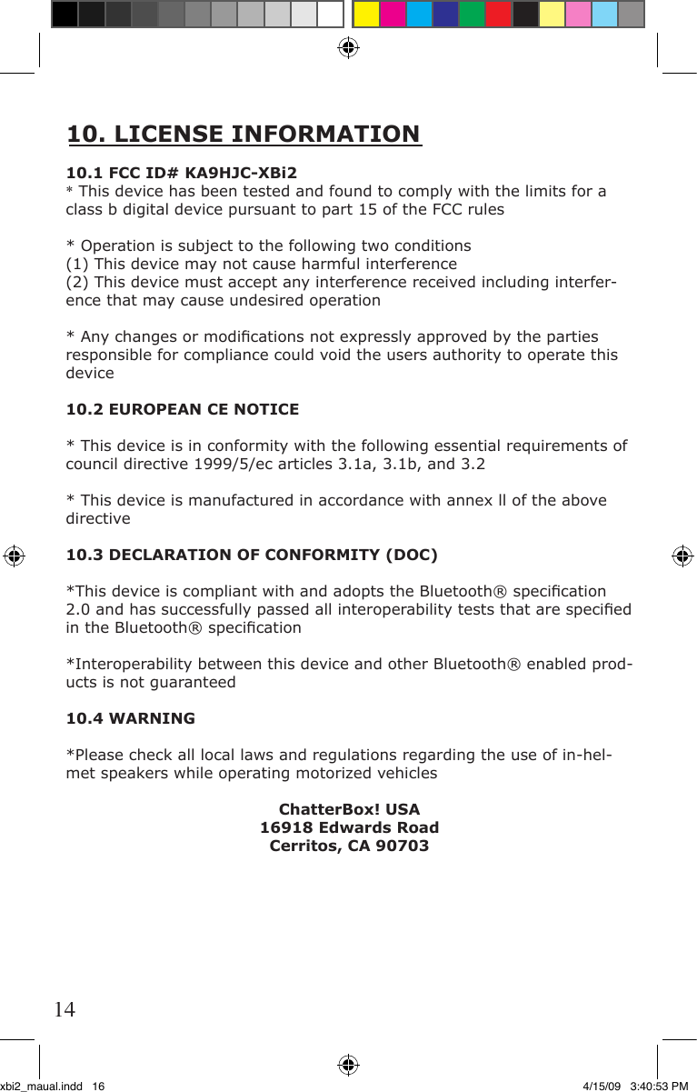 10. LICENSE INFORMATION10.1 FCC ID# KA9HJC-XBi2* This device has been tested and found to comply with the limits for a class b digital device pursuant to part 15 of the FCC rules* Operation is subject to the following two conditions(1) This device may not cause harmful interference(2) This device must accept any interference received including interfer-ence that may cause undesired operation* Any changes or modiﬁ cations not expressly approved by the parties responsible for compliance could void the users authority to operate this device10.2 EUROPEAN CE NOTICE* This device is in conformity with the following essential requirements of council directive 1999/5/ec articles 3.1a, 3.1b, and 3.2* This device is manufactured in accordance with annex ll of the above directive10.3 DECLARATION OF CONFORMITY (DOC)*This device is compliant with and adopts the Bluetooth® speciﬁ cation 2.0 and has successfully passed all interoperability tests that are speciﬁ ed in the Bluetooth® speciﬁ cation*Interoperability between this device and other Bluetooth® enabled prod-ucts is not guaranteed10.4 WARNING*Please check all local laws and regulations regarding the use of in-hel-met speakers while operating motorized vehiclesChatterBox! USA16918 Edwards Road Cerritos, CA 9070314xbi2_maual.indd   16 4/15/09   3:40:53 PM