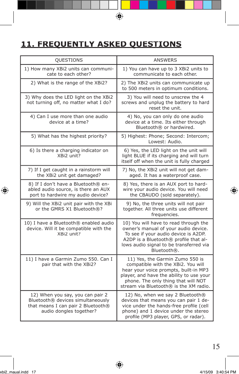 11. FREQUENTLY ASKED QUESTIONS11. FREQUENTLY ASKED QUESTIONSQUESTIONSANSWERS1) How many XBi2 units can communi-cate to each other?1) You can have up to 3 XBi2 units to communicate to each other.2) What is the range of the XBi2?2) The XBi2 units can communicate up to 500 meters in optimum conditions.3) Why does the LED light on the XBi2 not turning off, no matter what I do?3) You will need to unscrew the 4 screws and unplug the battery to hard reset the unit. 4) Can I use more than one audio device at a time?4) No, you can only do one audio device at a time. Its either through Bluetooth® or hardwired.5) What has the highest priority?5) Highest: Phone; Second: Intercom; Lowest: Audio.6) Is there a charging indicator on XBi2 unit?6) Yes, the LED light on the unit will light BLUE if its charging and will turn itself off when the unit is fully charged7) If I get caught in a rainstorm will the XBi2 unit get damaged?7) No, the XBi2 unit will not get dam-aged. It has a waterproof case.8) If I don’t have a Bluetooth® en-abled audio source, is there an AUX port to hardwire my audio device?8) Yes, there is an AUX port to hard-wire your audio device. You will need the CBAUDO (sold separately).9) Will the XBi2 unit pair with the XBi or the GMRS X1 Bluetooth®?9) No, the three units will not pair together. All three units use different frequencies.10) I have a Bluetooth® enabled audio device. Will it be compatible with the XBi2 unit? 10) You will have to read through the owner’s manual of your audio device. To see if your audio device is A2DP. A2DP is a Bluetooth® proﬁ le that al-lows audio signal to be transferred via Bluetooth®.11) I have a Garmin Zumo 550. Can I pair that with the XBi2?11) Yes, the Garmin Zumo 550 is compatible with the XBi2. You will hear your voice prompts, built-in MP3 player, and have the ability to use your phone. The only thing that will NOT stream via Bluetooth® is the XM radio.12) When you say, you can pair 2 Bluetooth® devices simultaneously that means I can pair 2 Bluetooth® audio dongles together? 12) No, when we say 2 Bluetooth® devices that means you can pair 1 de-vice under the hands-free proﬁ le (cell phone) and 1 device under the stereo proﬁ le (MP3 player, GPS, or radar).  15xbi2_maual.indd   17 4/15/09   3:40:54 PM