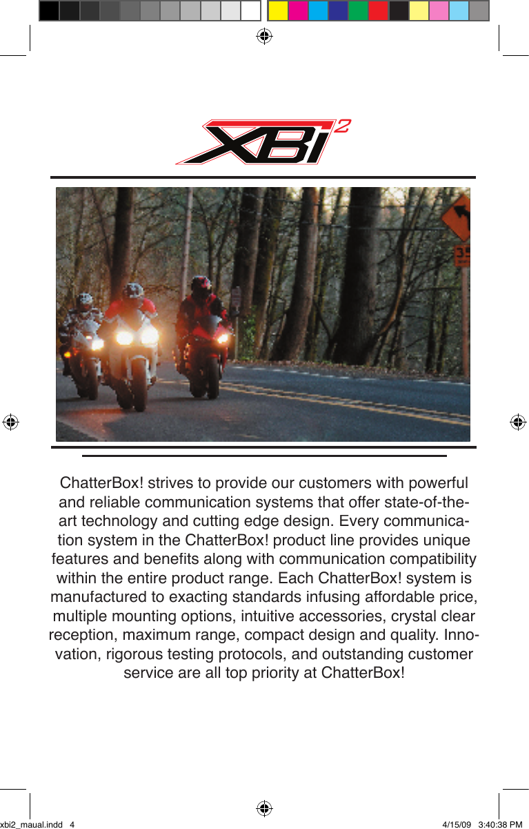 ChatterBox! strives to provide our customers with powerful and reliable communication systems that offer state-of-the-art technology and cutting edge design. Every communica-tion system in the ChatterBox! product line provides unique features and beneﬁ ts along with communication compatibility within the entire product range. Each ChatterBox! system is manufactured to exacting standards infusing affordable price, multiple mounting options, intuitive accessories, crystal clear reception, maximum range, compact design and quality. Inno-vation, rigorous testing protocols, and outstanding customer service are all top priority at ChatterBox!2xbi2_maual.indd   4 4/15/09   3:40:38 PM