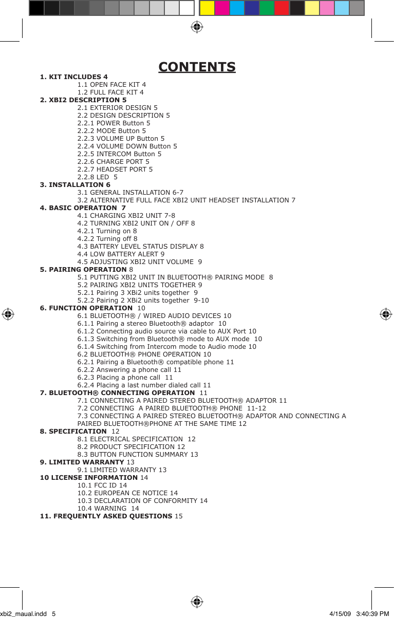 CONTENTS1. KIT INCLUDES 4  1.1 OPEN FACE KIT 4   1.2 FULL FACE KIT 42. XBI2 DESCRIPTION 5  2.1 EXTERIOR DESIGN 5   2.2 DESIGN DESCRIPTION 5   2.2.1 POWER Button 5   2.2.2 MODE Button 5  2.2.3 VOLUME UP Button 5  2.2.4 VOLUME DOWN Button 5  2.2.5 INTERCOM Button 5  2.2.6 CHARGE PORT 5  2.2.7 HEADSET PORT 5  2.2.8 LED  53. INSTALLATION 6  3.1 GENERAL INSTALLATION 6-7  3.2 ALTERNATIVE FULL FACE XBI2 UNIT HEADSET INSTALLATION 74. BASIC OPERATION  7  4.1 CHARGING XBI2 UNIT 7-8  4.2 TURNING XBI2 UNIT ON / OFF 8  4.2.1 Turning on 8  4.2.2 Turning off 8  4.3 BATTERY LEVEL STATUS DISPLAY 8  4.4 LOW BATTERY ALERT 9  4.5 ADJUSTING XBI2 UNIT VOLUME  95. PAIRING OPERATION 8  5.1 PUTTING XBI2 UNIT IN BLUETOOTH® PAIRING MODE  8  5.2 PAIRING XBI2 UNITS TOGETHER 9  5.2.1 Pairing 3 XBi2 units together  9  5.2.2 Pairing 2 XBi2 units together  9-106. FUNCTION OPERATION  10  6.1 BLUETOOTH® / WIRED AUDIO DEVICES 10  6.1.1 Pairing a stereo Bluetooth® adaptor  10   6.1.2 Connecting audio source via cable to AUX Port 10  6.1.3 Switching from Bluetooth® mode to AUX mode  10  6.1.4 Switching from Intercom mode to Audio mode 10  6.2 BLUETOOTH® PHONE OPERATION 10  6.2.1 Pairing a Bluetooth® compatible phone 11  6.2.2 Answering a phone call 11  6.2.3 Placing a phone call  11  6.2.4 Placing a last number dialed call 117. BLUETOOTH® CONNECTING OPERATION  11  7.1 CONNECTING A PAIRED STEREO BLUETOOTH® ADAPTOR 11  7.2 CONNECTING  A PAIRED BLUETOOTH® PHONE  11-12   7.3 CONNECTING A PAIRED STEREO BLUETOOTH® ADAPTOR AND CONNECTING A    PAIRED BLUETOOTH®PHONE AT THE SAME TIME 12 8. SPECIFICATION  12  8.1 ELECTRICAL SPECIFICATION  12   8.2 PRODUCT SPECIFICATION 12  8.3 BUTTON FUNCTION SUMMARY 13  9. LIMITED WARRANTY 13   9.1 LIMITED WARRANTY 1310 LICENSE INFORMATION 1410.1 FCC ID 14  10.2 EUROPEAN CE NOTICE 14  10.3 DECLARATION OF CONFORMITY 14  10.4 WARNING  1411. FREQUENTLY ASKED QUESTIONS15 xbi2_maual.indd   5 4/15/09   3:40:39 PM