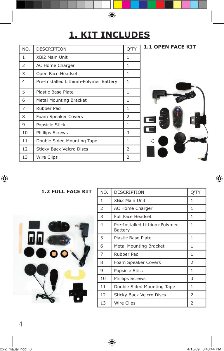 1.1 OPEN FACE KIT1.2 FULL FACE KITNO.DESCRIPTIONQ’TY1XBi2 Main Unit12AC Home Charger     13Open Face Headset14Pre-Installed Lithium-Polymer Battery 15Plastic Base Plate16Metal Mounting Bracket17Rubber Pad18Foam Speaker Covers29Popsicle Stick110Phillips Screws311Double Sided Mounting Tape112Sticky Back Velcro Discs213Wire Clips21. KIT INCLUDESNO.DESCRIPTIONQ’TY1XBi2 Main Unit12AC Home Charger13Full Face Headset14Pre-Installed Lithium-Polymer Battery15Plastic Base Plate16Metal Mounting Bracket17Rubber Pad18Foam Speaker Covers29Popsicle Stick110Phillips Screws311Double Sided Mounting Tape112Sticky Back Velcro Discs213Wire Clips24xbi2_maual.indd   6 4/15/09   3:40:44 PM