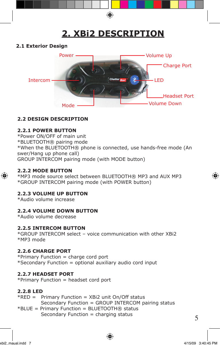 2.2 DESIGN DESCRIPTION2.2.1 POWER BUTTON*Power ON/OFF of main unit*BLUETOOTH® pairing mode *When the BLUETOOTH® phone is connected, use hands-free mode (An    swer/Hang up phone call)GROUP INTERCOM pairing mode (with MODE button)2.2.2 MODE BUTTON*MP3 mode source select between BLUETOOTH® MP3 and AUX MP3*GROUP INTERCOM pairing mode (with POWER button)2.2.3 VOLUME UP BUTTON*Audio volume increase2.2.4 VOLUME DOWN BUTTON*Audio volume decrease2.2.5 INTERCOM BUTTON*GROUP INTERCOM select – voice communication with other XBi2*MP3 mode 2.2.6 CHARGE PORT*Primary Function = charge cord port *Secondary Function = optional auxiliary audio cord input2.2.7 HEADSET PORT*Primary Function = headset cord port2.2.8 LED*RED =   Primary Function = XBi2 unit On/Off status              Secondary Function = GROUP INTERCOM pairing status*BLUE = Primary Function = BLUETOOTH® status              Secondary Function = charging status2. XBi2 DESCRIPTIONPowerIntercomModeVolume UpVolume DownHeadset PortCharge PortLED2.1 Exterior Design5xbi2_maual.indd   7 4/15/09   3:40:45 PM