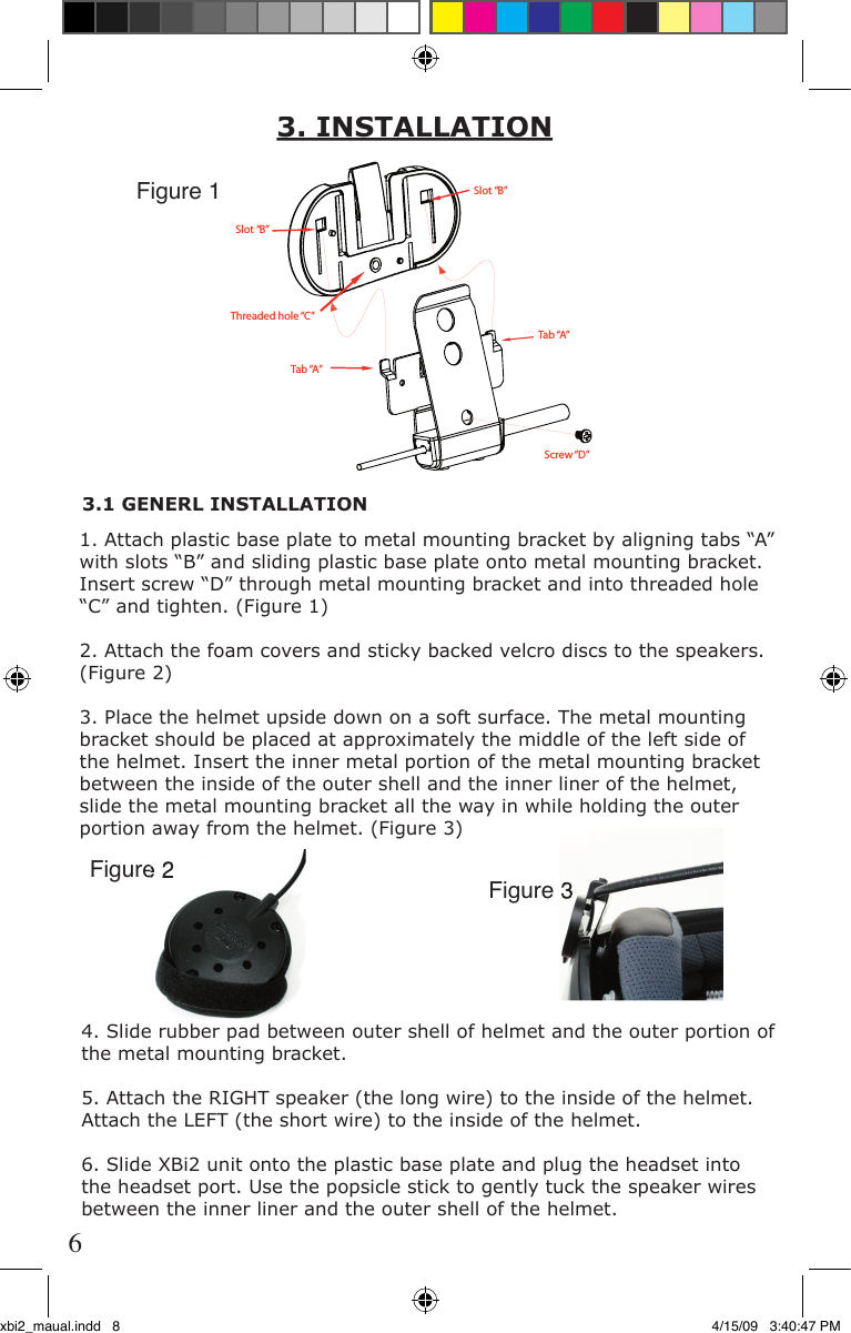 3. INSTALLATION1. Attach plastic base plate to metal mounting bracket by aligning tabs “A” with slots “B” and sliding plastic base plate onto metal mounting bracket. Insert screw “D” through metal mounting bracket and into threaded hole “C” and tighten. (Figure 1)2. Attach the foam covers and sticky backed velcro discs to the speakers. (Figure 2)3. Place the helmet upside down on a soft surface. The metal mounting bracket should be placed at approximately the middle of the left side of the helmet. Insert the inner metal portion of the metal mounting bracket between the inside of the outer shell and the inner liner of the helmet, slide the metal mounting bracket all the way in while holding the outer portion away from the helmet. (Figure 3)Slot “B”Slot “B”Tab “A”Tab “A”Screw “D”Threaded hole “C”Figure 1Figure 2Figure 2Figure 33.1 GENERL INSTALLATION4. Slide rubber pad between outer shell of helmet and the outer portion of the metal mounting bracket.5. Attach the RIGHT speaker (the long wire) to the inside of the helmet. Attach the LEFT (the short wire) to the inside of the helmet. 6. Slide XBi2 unit onto the plastic base plate and plug the headset into the headset port. Use the popsicle stick to gently tuck the speaker wires between the inner liner and the outer shell of the helmet. 6xbi2_maual.indd   8 4/15/09   3:40:47 PM