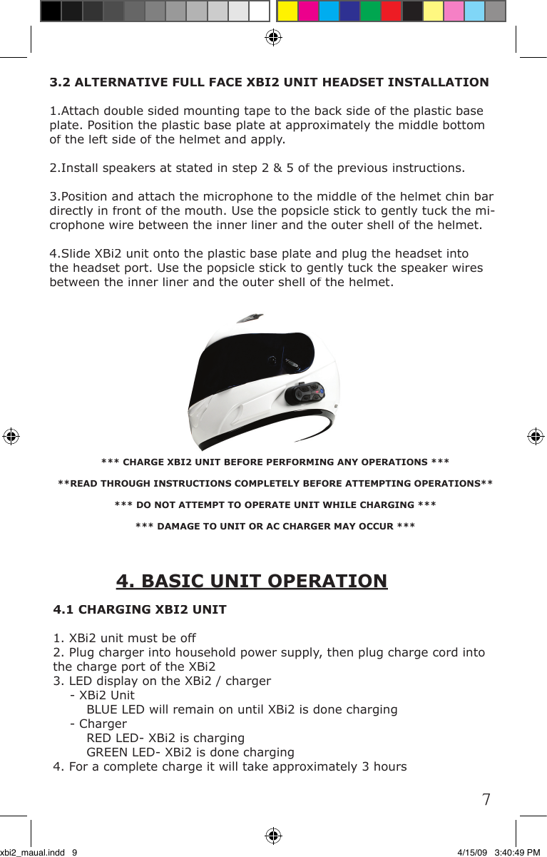 4.1 CHARGING XBI2 UNIT1. XBi2 unit must be off2. Plug charger into household power supply, then plug charge cord into the charge port of the XBi23. LED display on the XBi2 / charger    - XBi2 Unit         BLUE LED will remain on until XBi2 is done charging    - Charger        RED LED- XBi2 is charging        GREEN LED- XBi2 is done charging4. For a complete charge it will take approximately 3 hours*** CHARGE XBI2 UNIT BEFORE PERFORMING ANY OPERATIONS *****READ THROUGH INSTRUCTIONS COMPLETELY BEFORE ATTEMPTING OPERATIONS***** DO NOT ATTEMPT TO OPERATE UNIT WHILE CHARGING ****** DAMAGE TO UNIT OR AC CHARGER MAY OCCUR ***3.2 ALTERNATIVE FULL FACE XBI2 UNIT HEADSET INSTALLATION1.Attach double sided mounting tape to the back side of the plastic base plate. Position the plastic base plate at approximately the middle bottom of the left side of the helmet and apply. 2.Install speakers at stated in step 2 &amp; 5 of the previous instructions.3.Position and attach the microphone to the middle of the helmet chin bar directly in front of the mouth. Use the popsicle stick to gently tuck the mi-crophone wire between the inner liner and the outer shell of the helmet.4.Slide XBi2 unit onto the plastic base plate and plug the headset into the headset port. Use the popsicle stick to gently tuck the speaker wires between the inner liner and the outer shell of the helmet. 4. BASIC UNIT OPERATION7xbi2_maual.indd   9 4/15/09   3:40:49 PM
