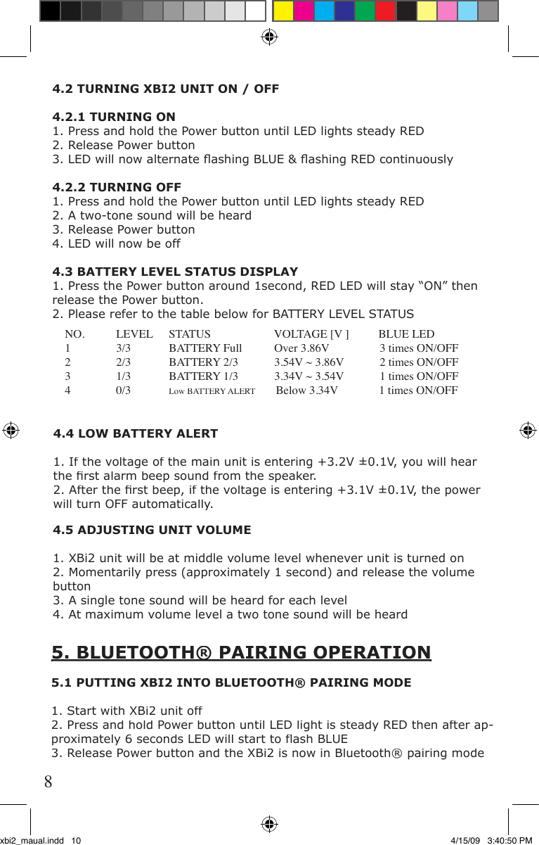 4.5 ADJUSTING UNIT VOLUME1. XBi2 unit will be at middle volume level whenever unit is turned on2. Momentarily press (approximately 1 second) and release the volume button3. A single tone sound will be heard for each level4. At maximum volume level a two tone sound will be heard5. BLUETOOTH® PAIRING OPERATION5. BLUETOOTH® PAIRING OPERATION5.1 PUTTING XBI2 INTO BLUETOOTH® PAIRING MODE1. Start with XBi2 unit off2. Press and hold Power button until LED light is steady RED then after ap-proximately 6 seconds LED will start to ﬂ ash BLUE3. Release Power button and the XBi2 is now in Bluetooth® pairing modeNO.  LEVEL  STATUS                    VOLTAGE [V ]          BLUE LED1  3/3  BATTERY Full  Over 3.86V  3 times ON/OFF2  2/3  BATTERY 2/3  3.54V ~ 3.86V  2 times ON/OFF3  1/3  BATTERY 1/3  3.34V ~ 3.54V  1 times ON/OFF4  0/3 Low BATTERY ALERT       Below 3.34V              1 times ON/OFF4.4 LOW BATTERY ALERT1. If the voltage of the main unit is entering +3.2V ±0.1V, you will hear the ﬁ rst alarm beep sound from the speaker.2. After the ﬁ rst beep, if the voltage is entering +3.1V ±0.1V, the power will turn OFF automatically.4.2 TURNING XBI2 UNIT ON / OFF4.2.1 TURNING ON1. Press and hold the Power button until LED lights steady RED2. Release Power button3. LED will now alternate ﬂ ashing BLUE &amp; ﬂ ashing RED continuously 4.2.2 TURNING OFF1. Press and hold the Power button until LED lights steady RED2. A two-tone sound will be heard3. Release Power button4. LED will now be off4.3 BATTERY LEVEL STATUS DISPLAY1. Press the Power button around 1second, RED LED will stay “ON” then release the Power button.2. Please refer to the table below for BATTERY LEVEL STATUS8xbi2_maual.indd   10 4/15/09   3:40:50 PM