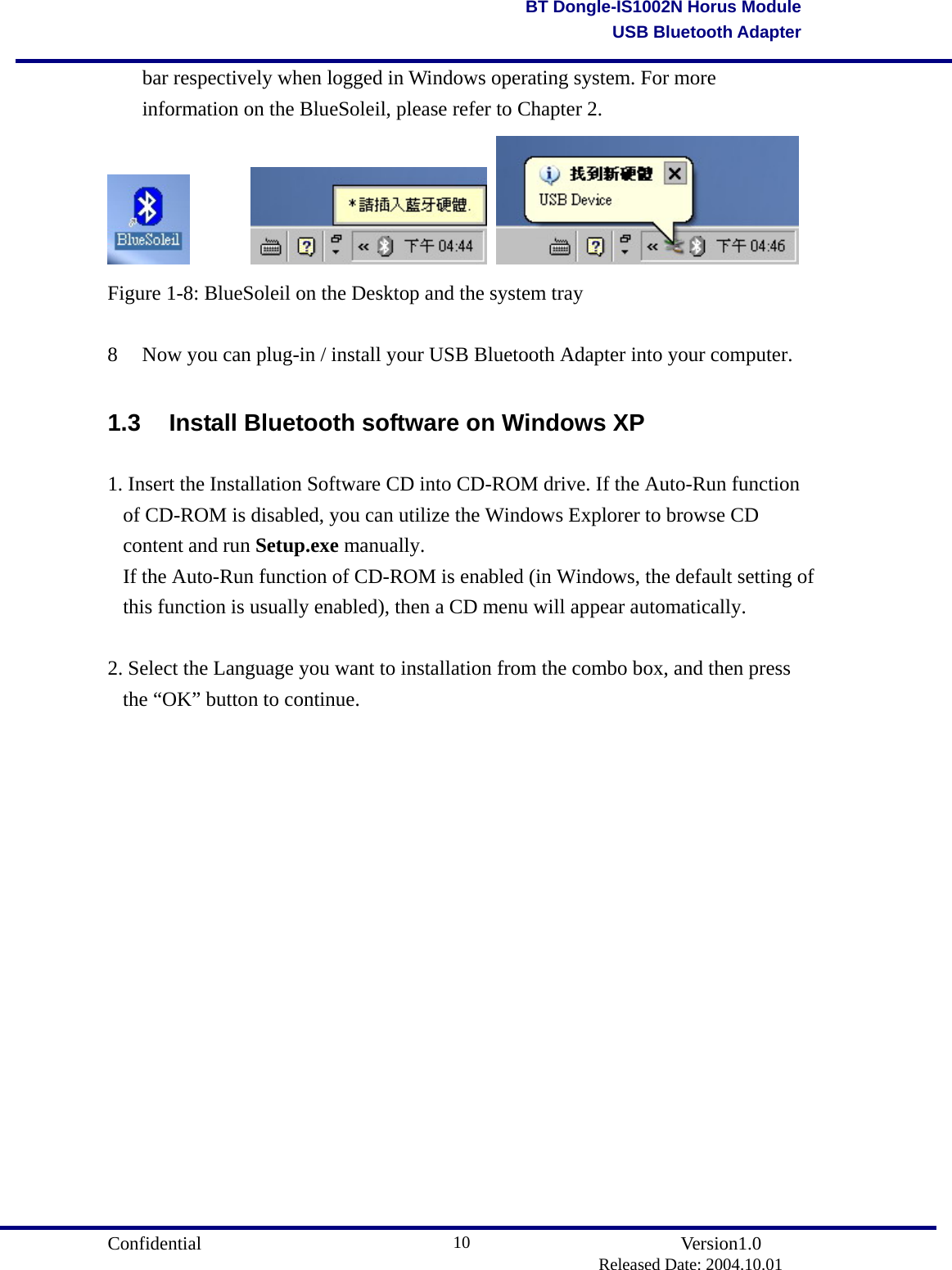                                       Confidential               Version1.0                          Released Date: 2004.10.01 10BT Dongle-IS1002N Horus ModuleUSB Bluetooth Adapterbar respectively when logged in Windows operating system. For more information on the BlueSoleil, please refer to Chapter 2.           Figure 1-8: BlueSoleil on the Desktop and the system tray  8  Now you can plug-in / install your USB Bluetooth Adapter into your computer.    1.3  Install Bluetooth software on Windows XP 1. Insert the Installation Software CD into CD-ROM drive. If the Auto-Run function of CD-ROM is disabled, you can utilize the Windows Explorer to browse CD content and run Setup.exe manually.  If the Auto-Run function of CD-ROM is enabled (in Windows, the default setting of this function is usually enabled), then a CD menu will appear automatically.  2. Select the Language you want to installation from the combo box, and then press the “OK” button to continue. 