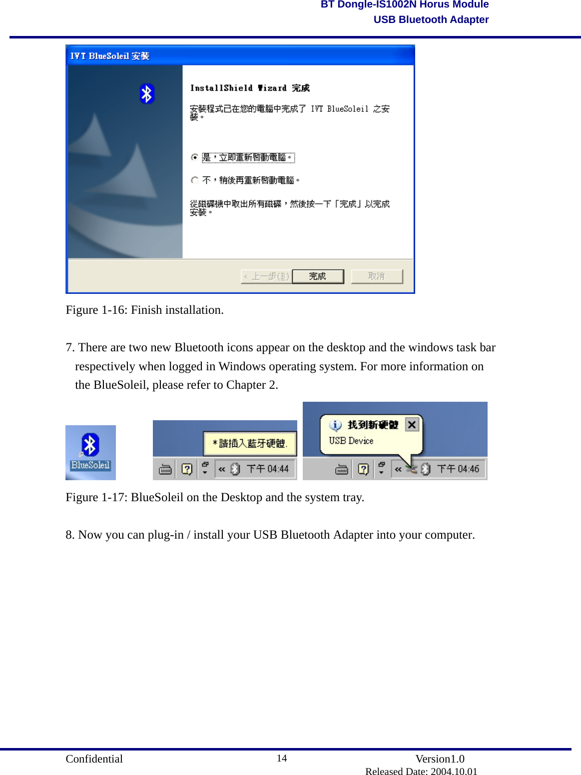                                       Confidential               Version1.0                          Released Date: 2004.10.01 14BT Dongle-IS1002N Horus ModuleUSB Bluetooth Adapter Figure 1-16: Finish installation.  7. There are two new Bluetooth icons appear on the desktop and the windows task bar respectively when logged in Windows operating system. For more information on the BlueSoleil, please refer to Chapter 2.           Figure 1-17: BlueSoleil on the Desktop and the system tray.  8. Now you can plug-in / install your USB Bluetooth Adapter into your computer. 
