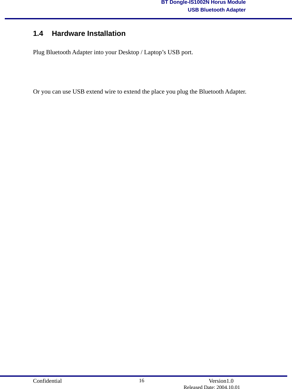                                       Confidential               Version1.0                          Released Date: 2004.10.01 16BT Dongle-IS1002N Horus ModuleUSB Bluetooth Adapter1.4 Hardware Installation Plug Bluetooth Adapter into your Desktop / Laptop’s USB port.   Or you can use USB extend wire to extend the place you plug the Bluetooth Adapter.      