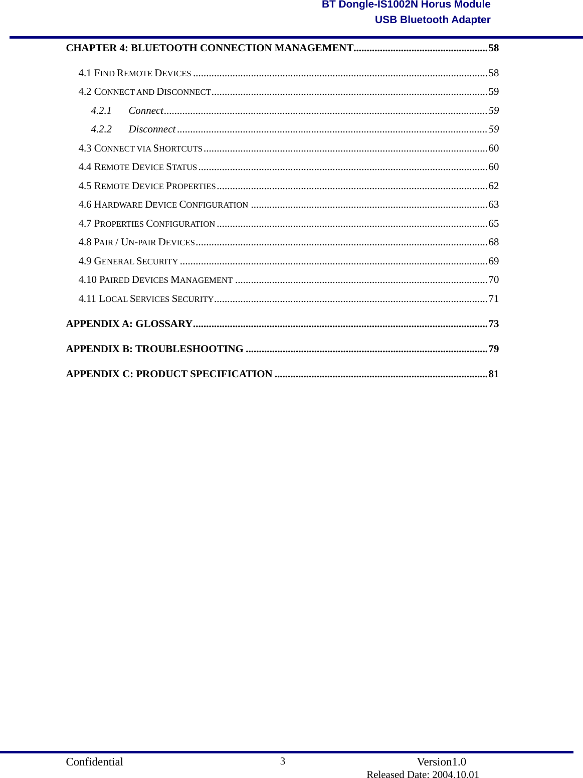                                       Confidential               Version1.0                          Released Date: 2004.10.01 3BT Dongle-IS1002N Horus ModuleUSB Bluetooth AdapterCHAPTER 4: BLUETOOTH CONNECTION MANAGEMENT...................................................58 4.1 FIND REMOTE DEVICES ................................................................................................................58 4.2 CONNECT AND DISCONNECT.........................................................................................................59 4.2.1 Connect...........................................................................................................................59 4.2.2 Disconnect ......................................................................................................................59 4.3 CONNECT VIA SHORTCUTS............................................................................................................60 4.4 REMOTE DEVICE STATUS ..............................................................................................................60 4.5 REMOTE DEVICE PROPERTIES.......................................................................................................62 4.6 HARDWARE DEVICE CONFIGURATION ..........................................................................................63 4.7 PROPERTIES CONFIGURATION .......................................................................................................65 4.8 PAIR / UN-PA IR DEVICES...............................................................................................................68 4.9 GENERAL SECURITY .....................................................................................................................69 4.10 PAIRED DEVICES MANAGEMENT ................................................................................................70 4.11 LOCAL SERVICES SECURITY........................................................................................................71 APPENDIX A: GLOSSARY................................................................................................................73 APPENDIX B: TROUBLESHOOTING ............................................................................................79 APPENDIX C: PRODUCT SPECIFICATION .................................................................................81                    
