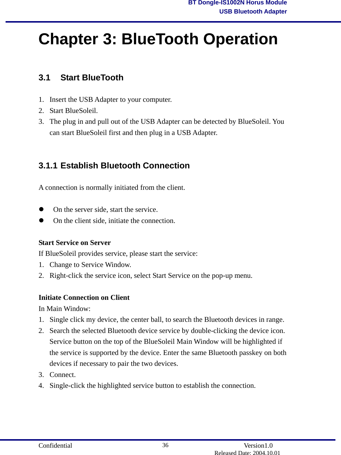                                       Confidential               Version1.0                          Released Date: 2004.10.01 36BT Dongle-IS1002N Horus ModuleUSB Bluetooth AdapterChapter 3: BlueTooth Operation 3.1 Start BlueTooth 1.  Insert the USB Adapter to your computer.   2. Start BlueSoleil.  3.  The plug in and pull out of the USB Adapter can be detected by BlueSoleil. You can start BlueSoleil first and then plug in a USB Adapter.  3.1.1 Establish Bluetooth Connection A connection is normally initiated from the client.    On the server side, start the service.     On the client side, initiate the connection.    Start Service on Server If BlueSoleil provides service, please start the service: 1.  Change to Service Window.   2.  Right-click the service icon, select Start Service on the pop-up menu.    Initiate Connection on Client In Main Window: 1.  Single click my device, the center ball, to search the Bluetooth devices in range. 2.  Search the selected Bluetooth device service by double-clicking the device icon. Service button on the top of the BlueSoleil Main Window will be highlighted if the service is supported by the device. Enter the same Bluetooth passkey on both devices if necessary to pair the two devices. 3. Connect. 4.  Single-click the highlighted service button to establish the connection.   