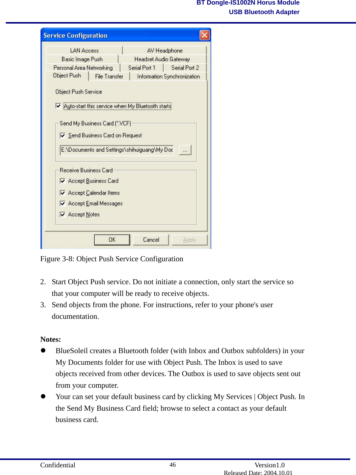                                       Confidential               Version1.0                          Released Date: 2004.10.01 46BT Dongle-IS1002N Horus ModuleUSB Bluetooth Adapter Figure 3-8: Object Push Service Configuration  2.  Start Object Push service. Do not initiate a connection, only start the service so that your computer will be ready to receive objects.   3.  Send objects from the phone. For instructions, refer to your phone&apos;s user documentation.   Notes:   BlueSoleil creates a Bluetooth folder (with Inbox and Outbox subfolders) in your My Documents folder for use with Object Push. The Inbox is used to save objects received from other devices. The Outbox is used to save objects sent out from your computer.   Your can set your default business card by clicking My Services | Object Push. In the Send My Business Card field; browse to select a contact as your default business card. 