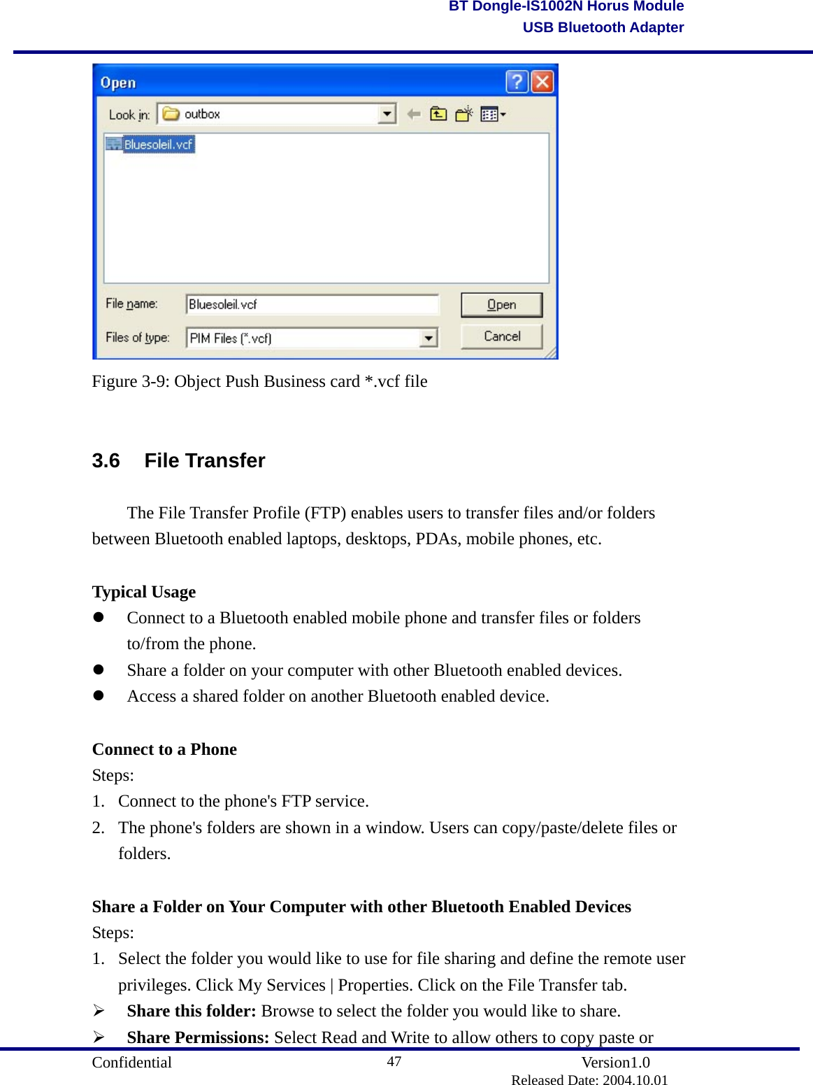                                       Confidential               Version1.0                          Released Date: 2004.10.01 47BT Dongle-IS1002N Horus ModuleUSB Bluetooth Adapter Figure 3-9: Object Push Business card *.vcf file  3.6 File Transfer   The File Transfer Profile (FTP) enables users to transfer files and/or folders between Bluetooth enabled laptops, desktops, PDAs, mobile phones, etc.  Typical Usage   Connect to a Bluetooth enabled mobile phone and transfer files or folders to/from the phone.     Share a folder on your computer with other Bluetooth enabled devices.     Access a shared folder on another Bluetooth enabled device.    Connect to a Phone Steps: 1.  Connect to the phone&apos;s FTP service.   2.  The phone&apos;s folders are shown in a window. Users can copy/paste/delete files or folders.   Share a Folder on Your Computer with other Bluetooth Enabled Devices Steps: 1.  Select the folder you would like to use for file sharing and define the remote user privileges. Click My Services | Properties. Click on the File Transfer tab.     Share this folder: Browse to select the folder you would like to share.   Share Permissions: Select Read and Write to allow others to copy paste or 