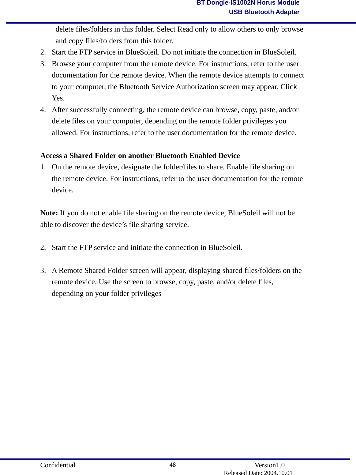                                       Confidential               Version1.0                          Released Date: 2004.10.01 48BT Dongle-IS1002N Horus ModuleUSB Bluetooth Adapterdelete files/folders in this folder. Select Read only to allow others to only browse and copy files/folders from this folder. 2.  Start the FTP service in BlueSoleil. Do not initiate the connection in BlueSoleil.   3.  Browse your computer from the remote device. For instructions, refer to the user documentation for the remote device. When the remote device attempts to connect to your computer, the Bluetooth Service Authorization screen may appear. Click Yes.  4.  After successfully connecting, the remote device can browse, copy, paste, and/or delete files on your computer, depending on the remote folder privileges you allowed. For instructions, refer to the user documentation for the remote device.    Access a Shared Folder on another Bluetooth Enabled Device 1.  On the remote device, designate the folder/files to share. Enable file sharing on the remote device. For instructions, refer to the user documentation for the remote device.  Note: If you do not enable file sharing on the remote device, BlueSoleil will not be able to discover the device’s file sharing service.    2.  Start the FTP service and initiate the connection in BlueSoleil.    3.  A Remote Shared Folder screen will appear, displaying shared files/folders on the remote device, Use the screen to browse, copy, paste, and/or delete files, depending on your folder privileges 