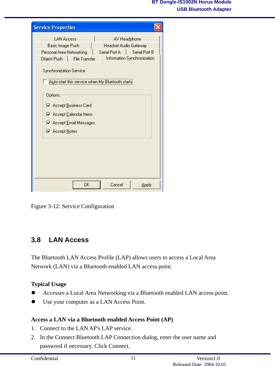                                       Confidential               Version1.0                          Released Date: 2004.10.01 51BT Dongle-IS1002N Horus ModuleUSB Bluetooth Adapter Figure 3-12: Service Configuration  3.8 LAN Access The Bluetooth LAN Access Profile (LAP) allows users to access a Local Area Network (LAN) via a Bluetooth enabled LAN access point.  Typical Usage   Accesses a Local Area Networking via a Bluetooth enabled LAN access point.     Use your computer as a LAN Access Point.    Access a LAN via a Bluetooth enabled Access Point (AP) 1.  Connect to the LAN AP&apos;s LAP service.   2.  In the Connect Bluetooth LAP Connection dialog, enter the user name and password if necessary. Click Connect. 