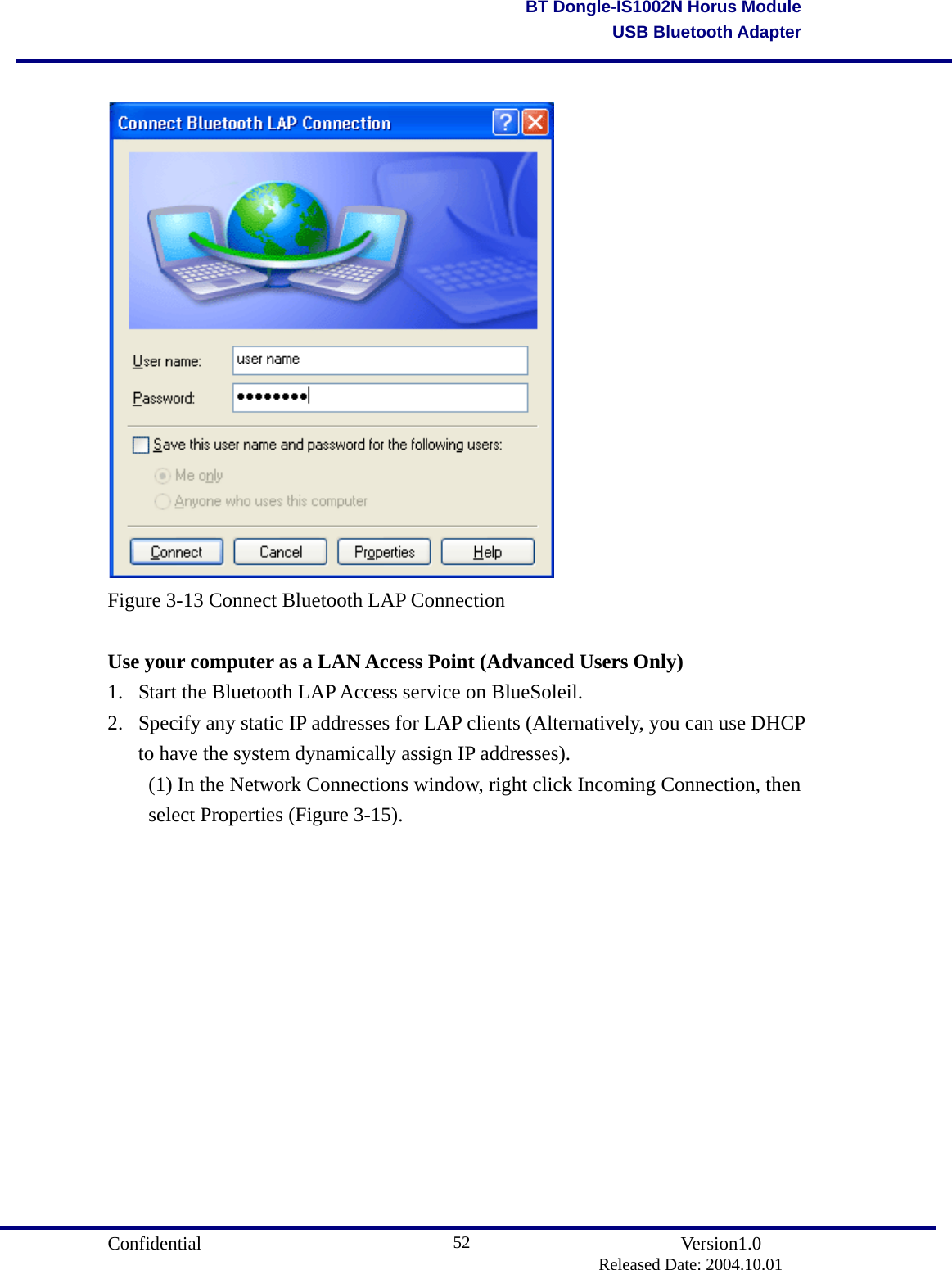                                       Confidential               Version1.0                          Released Date: 2004.10.01 52BT Dongle-IS1002N Horus ModuleUSB Bluetooth Adapter  Figure 3-13 Connect Bluetooth LAP Connection  Use your computer as a LAN Access Point (Advanced Users Only) 1.  Start the Bluetooth LAP Access service on BlueSoleil.   2.  Specify any static IP addresses for LAP clients (Alternatively, you can use DHCP to have the system dynamically assign IP addresses).   (1) In the Network Connections window, right click Incoming Connection, then   select Properties (Figure 3-15). 