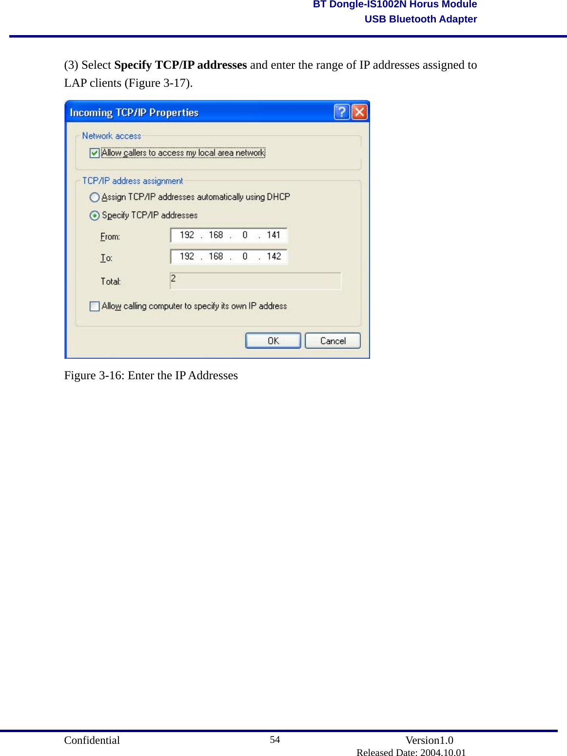                                       Confidential               Version1.0                          Released Date: 2004.10.01 54BT Dongle-IS1002N Horus ModuleUSB Bluetooth Adapter (3) Select Specify TCP/IP addresses and enter the range of IP addresses assigned to LAP clients (Figure 3-17).  Figure 3-16: Enter the IP Addresses                    