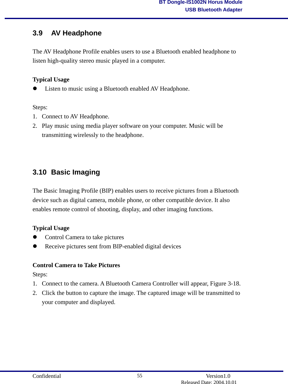                                       Confidential               Version1.0                          Released Date: 2004.10.01 55BT Dongle-IS1002N Horus ModuleUSB Bluetooth Adapter3.9 AV Headphone The AV Headphone Profile enables users to use a Bluetooth enabled headphone to listen high-quality stereo music played in a computer.  Typical Usage   Listen to music using a Bluetooth enabled AV Headphone.    Steps: 1. Connect to AV Headphone.  2.  Play music using media player software on your computer. Music will be transmitting wirelessly to the headphone.   3.10 Basic Imaging The Basic Imaging Profile (BIP) enables users to receive pictures from a Bluetooth device such as digital camera, mobile phone, or other compatible device. It also enables remote control of shooting, display, and other imaging functions.  Typical Usage   Control Camera to take pictures     Receive pictures sent from BIP-enabled digital devices    Control Camera to Take Pictures Steps: 1.  Connect to the camera. A Bluetooth Camera Controller will appear, Figure 3-18.   2.  Click the button to capture the image. The captured image will be transmitted to your computer and displayed.    