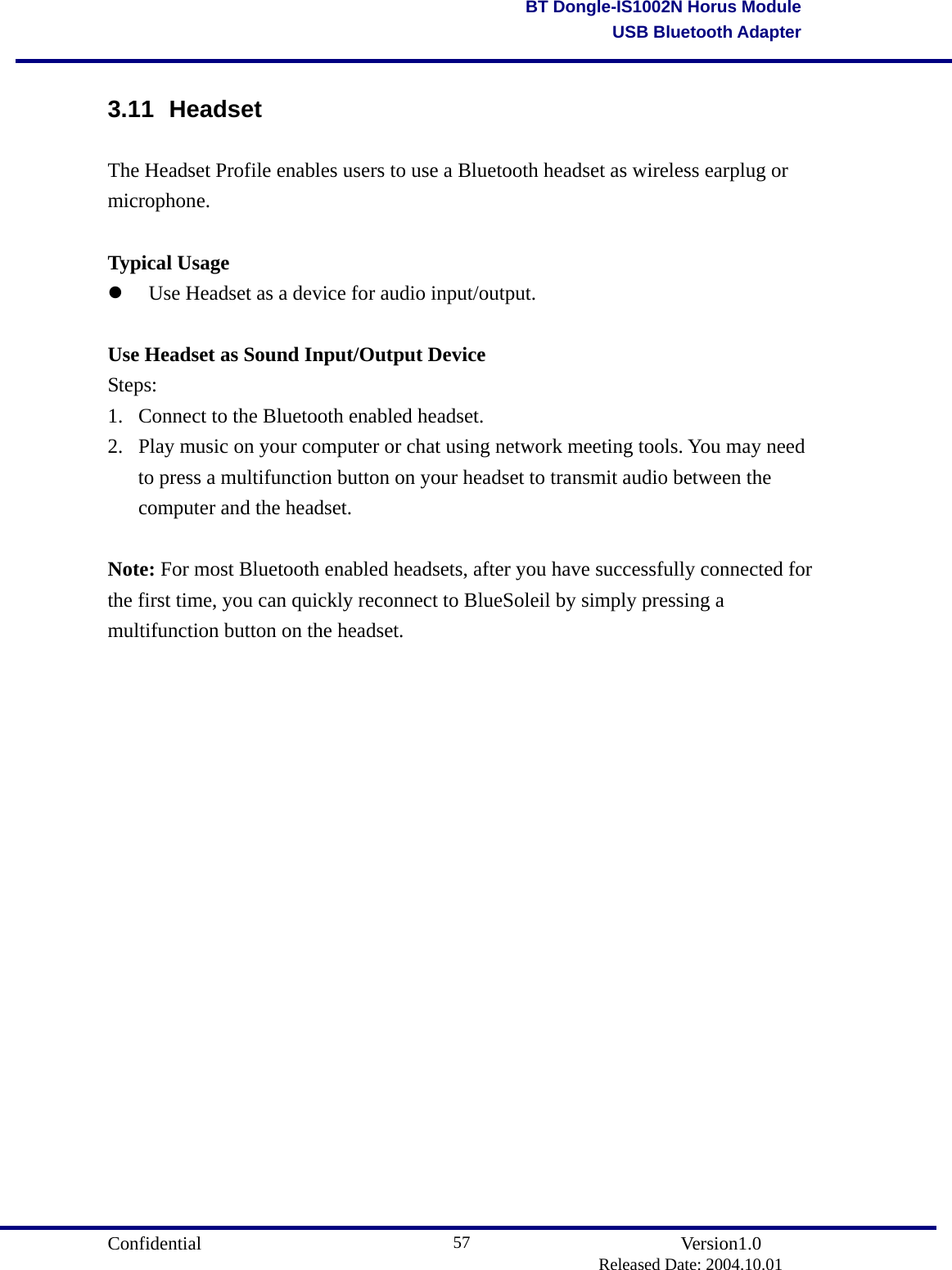                                       Confidential               Version1.0                          Released Date: 2004.10.01 57BT Dongle-IS1002N Horus ModuleUSB Bluetooth Adapter3.11 Headset  The Headset Profile enables users to use a Bluetooth headset as wireless earplug or microphone.  Typical Usage   Use Headset as a device for audio input/output.    Use Headset as Sound Input/Output Device Steps: 1.  Connect to the Bluetooth enabled headset.   2.  Play music on your computer or chat using network meeting tools. You may need to press a multifunction button on your headset to transmit audio between the computer and the headset.    Note: For most Bluetooth enabled headsets, after you have successfully connected for the first time, you can quickly reconnect to BlueSoleil by simply pressing a multifunction button on the headset.             