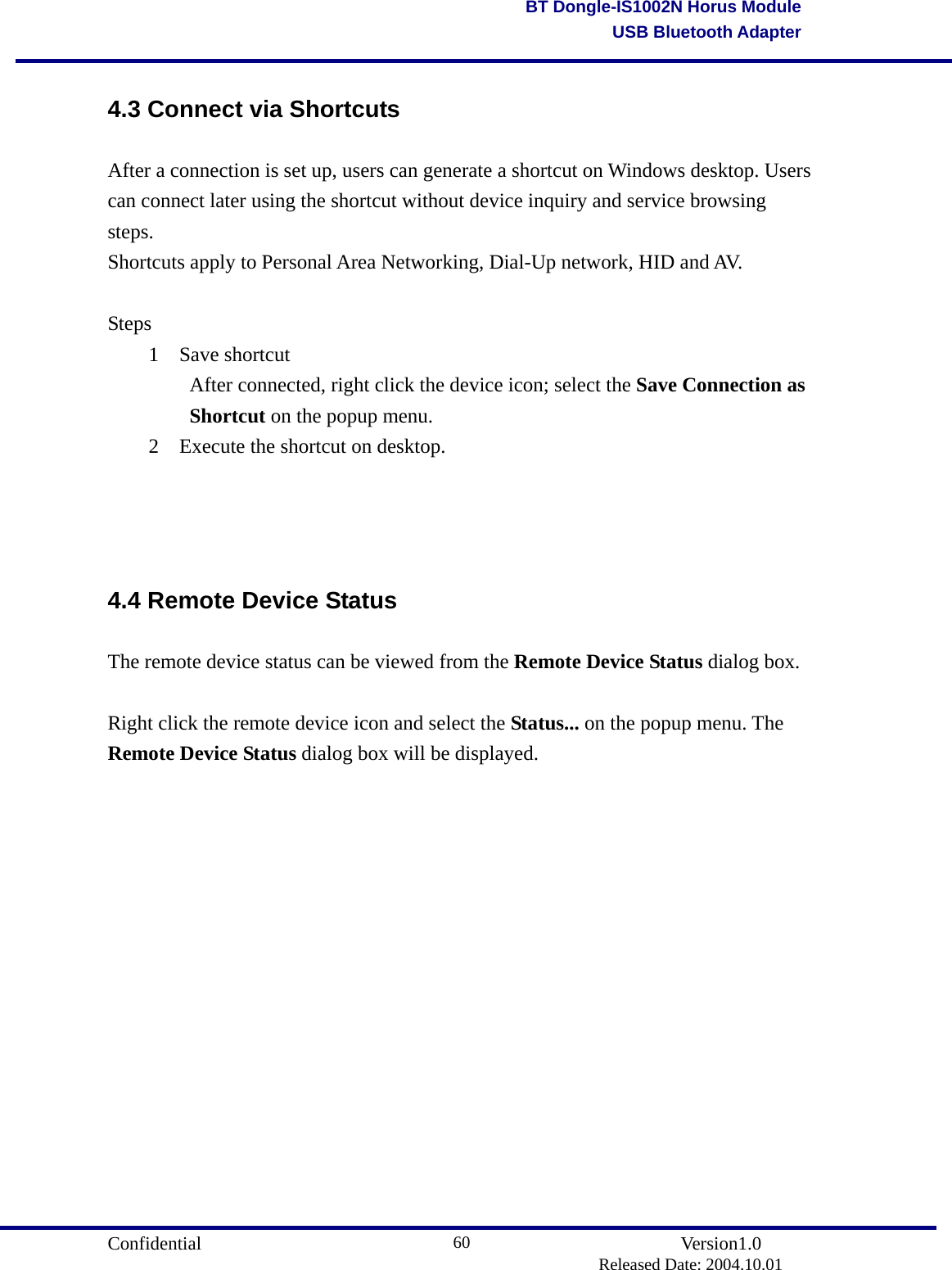                                       Confidential               Version1.0                          Released Date: 2004.10.01 60BT Dongle-IS1002N Horus ModuleUSB Bluetooth Adapter4.3 Connect via Shortcuts After a connection is set up, users can generate a shortcut on Windows desktop. Users can connect later using the shortcut without device inquiry and service browsing steps.  Shortcuts apply to Personal Area Networking, Dial-Up network, HID and AV.  Steps 1 Save shortcut     After connected, right click the device icon; select the Save Connection as   Shortcut on the popup menu.   2  Execute the shortcut on desktop.    4.4 Remote Device Status The remote device status can be viewed from the Remote Device Status dialog box.  Right click the remote device icon and select the Status... on the popup menu. The Remote Device Status dialog box will be displayed. 