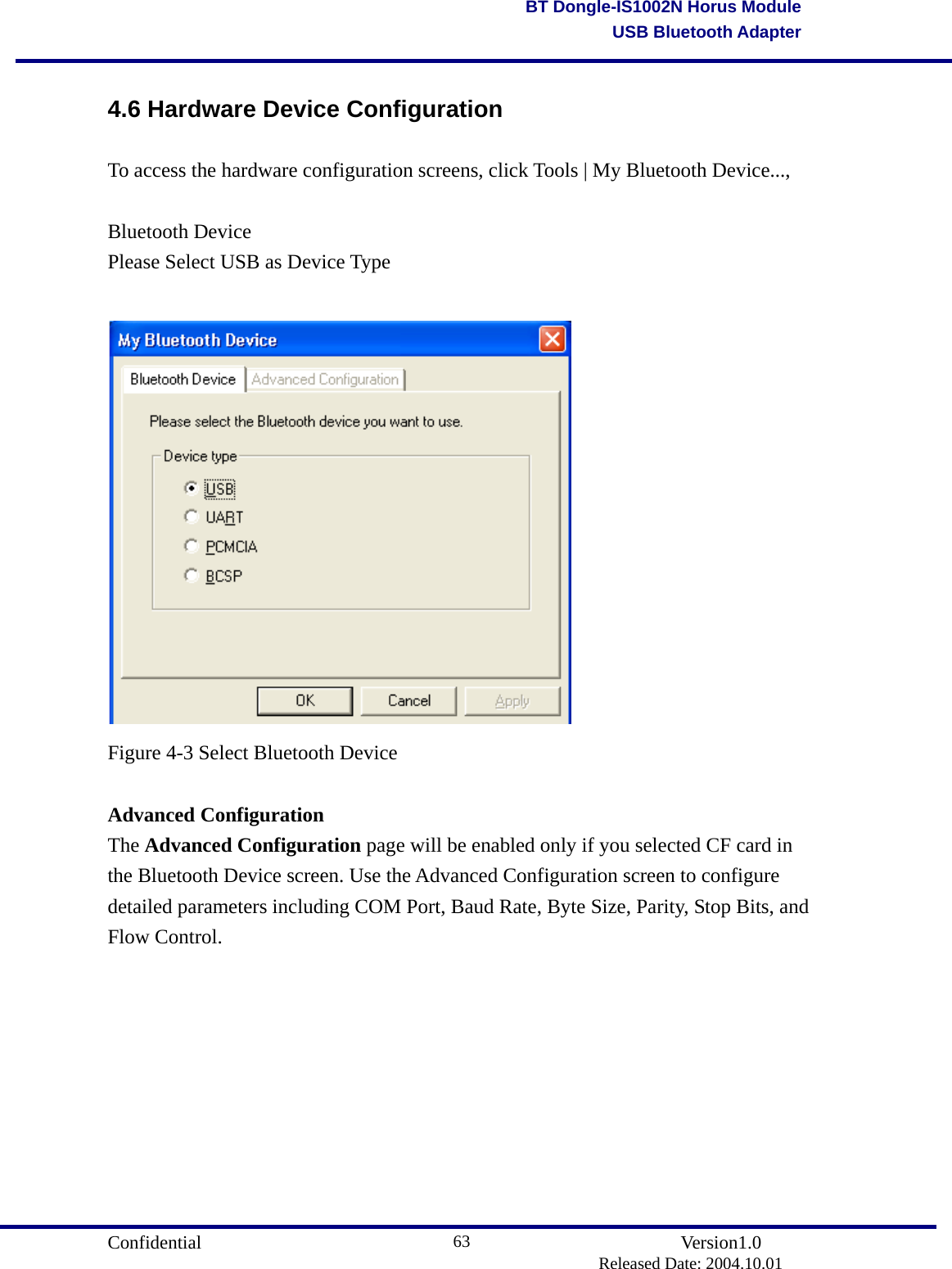                                       Confidential               Version1.0                          Released Date: 2004.10.01 63BT Dongle-IS1002N Horus ModuleUSB Bluetooth Adapter4.6 Hardware Device Configuration To access the hardware configuration screens, click Tools | My Bluetooth Device...,  Bluetooth Device Please Select USB as Device Type   Figure 4-3 Select Bluetooth Device    Advanced Configuration The Advanced Configuration page will be enabled only if you selected CF card in the Bluetooth Device screen. Use the Advanced Configuration screen to configure detailed parameters including COM Port, Baud Rate, Byte Size, Parity, Stop Bits, and Flow Control.  