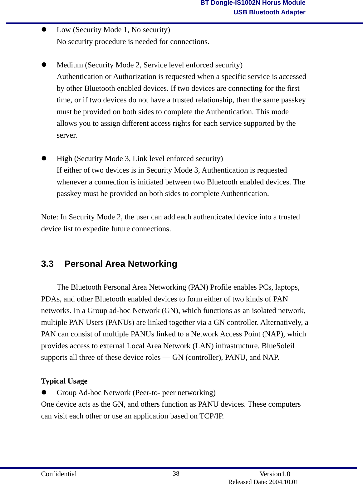                                       Confidential               Version1.0                          Released Date: 2004.10.01 38BT Dongle-IS1002N Horus ModuleUSB Bluetooth Adapter  Low (Security Mode 1, No security)   No security procedure is needed for connections.      Medium (Security Mode 2, Service level enforced security)   Authentication or Authorization is requested when a specific service is accessed   by other Bluetooth enabled devices. If two devices are connecting for the first   time, or if two devices do not have a trusted relationship, then the same passkey   must be provided on both sides to complete the Authentication. This mode   allows you to assign different access rights for each service supported by the  server.      High (Security Mode 3, Link level enforced security)   If either of two devices is in Security Mode 3, Authentication is requested   whenever a connection is initiated between two Bluetooth enabled devices. The   passkey must be provided on both sides to complete Authentication.       Note: In Security Mode 2, the user can add each authenticated device into a trusted device list to expedite future connections.  3.3 Personal Area Networking   The Bluetooth Personal Area Networking (PAN) Profile enables PCs, laptops, PDAs, and other Bluetooth enabled devices to form either of two kinds of PAN networks. In a Group ad-hoc Network (GN), which functions as an isolated network, multiple PAN Users (PANUs) are linked together via a GN controller. Alternatively, a PAN can consist of multiple PANUs linked to a Network Access Point (NAP), which provides access to external Local Area Network (LAN) infrastructure. BlueSoleil supports all three of these device roles — GN (controller), PANU, and NAP.  Typical Usage   Group Ad-hoc Network (Peer-to- peer networking) One device acts as the GN, and others function as PANU devices. These computers can visit each other or use an application based on TCP/IP. 