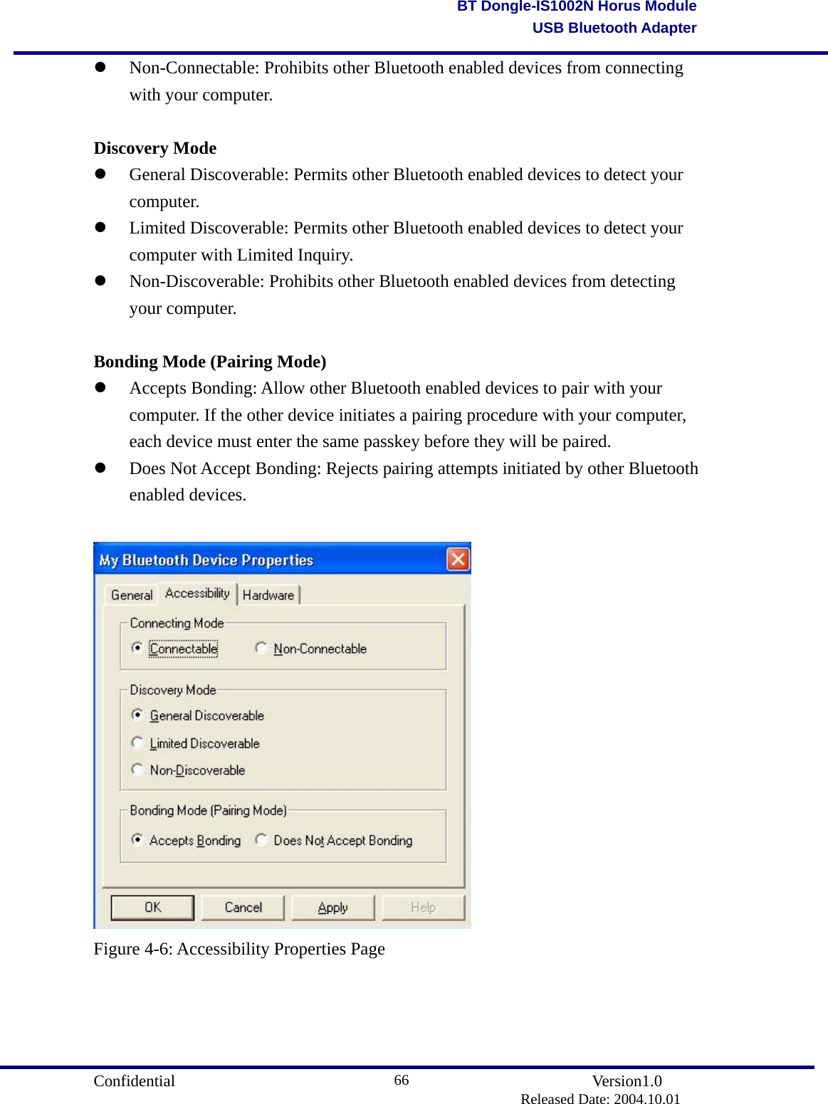                                       Confidential               Version1.0                          Released Date: 2004.10.01 66BT Dongle-IS1002N Horus ModuleUSB Bluetooth Adapter  Non-Connectable: Prohibits other Bluetooth enabled devices from connecting with your computer.    Discovery Mode   General Discoverable: Permits other Bluetooth enabled devices to detect your computer.    Limited Discoverable: Permits other Bluetooth enabled devices to detect your computer with Limited Inquiry.     Non-Discoverable: Prohibits other Bluetooth enabled devices from detecting your computer.    Bonding Mode (Pairing Mode)   Accepts Bonding: Allow other Bluetooth enabled devices to pair with your computer. If the other device initiates a pairing procedure with your computer, each device must enter the same passkey before they will be paired.     Does Not Accept Bonding: Rejects pairing attempts initiated by other Bluetooth enabled devices.    Figure 4-6: Accessibility Properties Page     