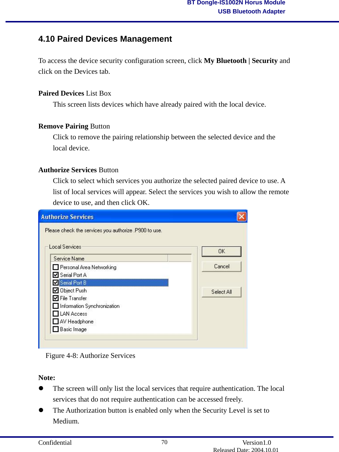                                       Confidential               Version1.0                          Released Date: 2004.10.01 70BT Dongle-IS1002N Horus ModuleUSB Bluetooth Adapter4.10 Paired Devices Management To access the device security configuration screen, click My Bluetooth | Security and click on the Devices tab.  Paired Devices List Box   This screen lists devices which have already paired with the local device.    Remove Pairing Button   Click to remove the pairing relationship between the selected device and the  local device.  Authorize Services Button   Click to select which services you authorize the selected paired device to use. A   list of local services will appear. Select the services you wish to allow the remote   device to use, and then click OK.    Figure 4-8: Authorize Services  Note:   The screen will only list the local services that require authentication. The local services that do not require authentication can be accessed freely.     The Authorization button is enabled only when the Security Level is set to Medium.  