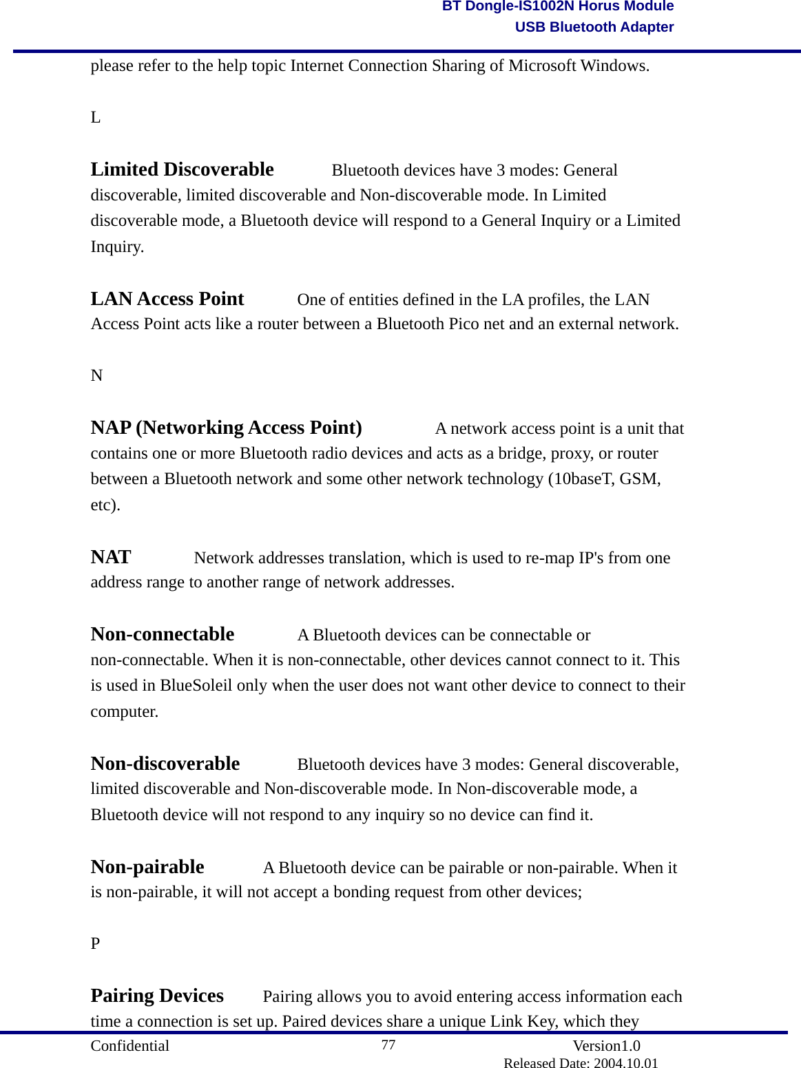                                       Confidential               Version1.0                          Released Date: 2004.10.01 77BT Dongle-IS1002N Horus ModuleUSB Bluetooth Adapterplease refer to the help topic Internet Connection Sharing of Microsoft Windows.  L  Limited Discoverable    Bluetooth devices have 3 modes: General discoverable, limited discoverable and Non-discoverable mode. In Limited discoverable mode, a Bluetooth device will respond to a General Inquiry or a Limited Inquiry.   LAN Access Point    One of entities defined in the LA profiles, the LAN Access Point acts like a router between a Bluetooth Pico net and an external network.    N  NAP (Networking Access Point)      A network access point is a unit that contains one or more Bluetooth radio devices and acts as a bridge, proxy, or router between a Bluetooth network and some other network technology (10baseT, GSM, etc).  NAT   Network addresses translation, which is used to re-map IP&apos;s from one address range to another range of network addresses.    Non-connectable   A Bluetooth devices can be connectable or non-connectable. When it is non-connectable, other devices cannot connect to it. This is used in BlueSoleil only when the user does not want other device to connect to their computer.   Non-discoverable   Bluetooth devices have 3 modes: General discoverable, limited discoverable and Non-discoverable mode. In Non-discoverable mode, a Bluetooth device will not respond to any inquiry so no device can find it.    Non-pairable   A Bluetooth device can be pairable or non-pairable. When it is non-pairable, it will not accept a bonding request from other devices;  P  Pairing Devices   Pairing allows you to avoid entering access information each time a connection is set up. Paired devices share a unique Link Key, which they 