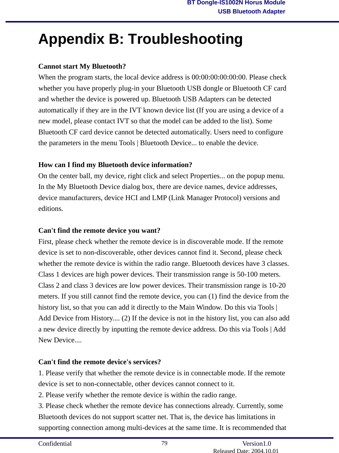                                       Confidential               Version1.0                          Released Date: 2004.10.01 79BT Dongle-IS1002N Horus ModuleUSB Bluetooth AdapterAppendix B: Troubleshooting Cannot start My Bluetooth? When the program starts, the local device address is 00:00:00:00:00:00. Please check whether you have properly plug-in your Bluetooth USB dongle or Bluetooth CF card and whether the device is powered up. Bluetooth USB Adapters can be detected automatically if they are in the IVT known device list (If you are using a device of a new model, please contact IVT so that the model can be added to the list). Some Bluetooth CF card device cannot be detected automatically. Users need to configure the parameters in the menu Tools | Bluetooth Device... to enable the device.  How can I find my Bluetooth device information? On the center ball, my device, right click and select Properties... on the popup menu. In the My Bluetooth Device dialog box, there are device names, device addresses, device manufacturers, device HCI and LMP (Link Manager Protocol) versions and editions.   Can&apos;t find the remote device you want? First, please check whether the remote device is in discoverable mode. If the remote device is set to non-discoverable, other devices cannot find it. Second, please check whether the remote device is within the radio range. Bluetooth devices have 3 classes. Class 1 devices are high power devices. Their transmission range is 50-100 meters. Class 2 and class 3 devices are low power devices. Their transmission range is 10-20 meters. If you still cannot find the remote device, you can (1) find the device from the history list, so that you can add it directly to the Main Window. Do this via Tools | Add Device from History.... (2) If the device is not in the history list, you can also add a new device directly by inputting the remote device address. Do this via Tools | Add New Device....  Can&apos;t find the remote device&apos;s services? 1. Please verify that whether the remote device is in connectable mode. If the remote device is set to non-connectable, other devices cannot connect to it. 2. Please verify whether the remote device is within the radio range. 3. Please check whether the remote device has connections already. Currently, some Bluetooth devices do not support scatter net. That is, the device has limitations in supporting connection among multi-devices at the same time. It is recommended that 