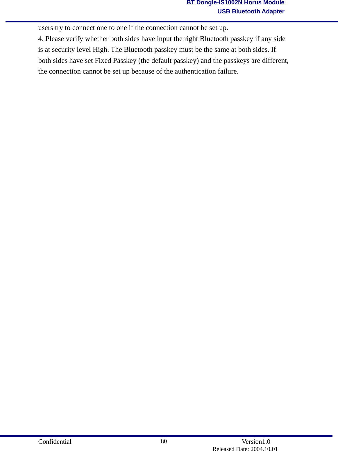                                       Confidential               Version1.0                          Released Date: 2004.10.01 80BT Dongle-IS1002N Horus ModuleUSB Bluetooth Adapterusers try to connect one to one if the connection cannot be set up. 4. Please verify whether both sides have input the right Bluetooth passkey if any side is at security level High. The Bluetooth passkey must be the same at both sides. If both sides have set Fixed Passkey (the default passkey) and the passkeys are different, the connection cannot be set up because of the authentication failure.                                  