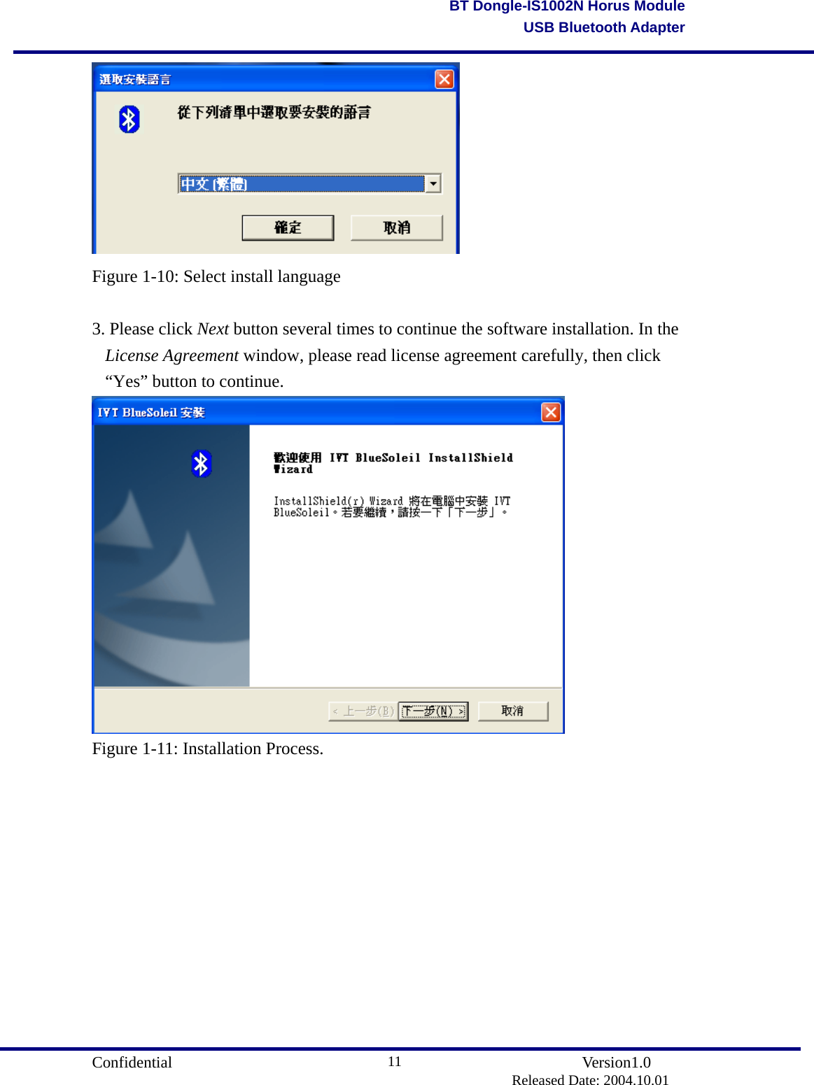                                       Confidential               Version1.0                          Released Date: 2004.10.01 11BT Dongle-IS1002N Horus ModuleUSB Bluetooth Adapter Figure 1-10: Select install language  3. Please click Next button several times to continue the software installation. In the License Agreement window, please read license agreement carefully, then click “Yes” button to continue.  Figure 1-11: Installation Process.  