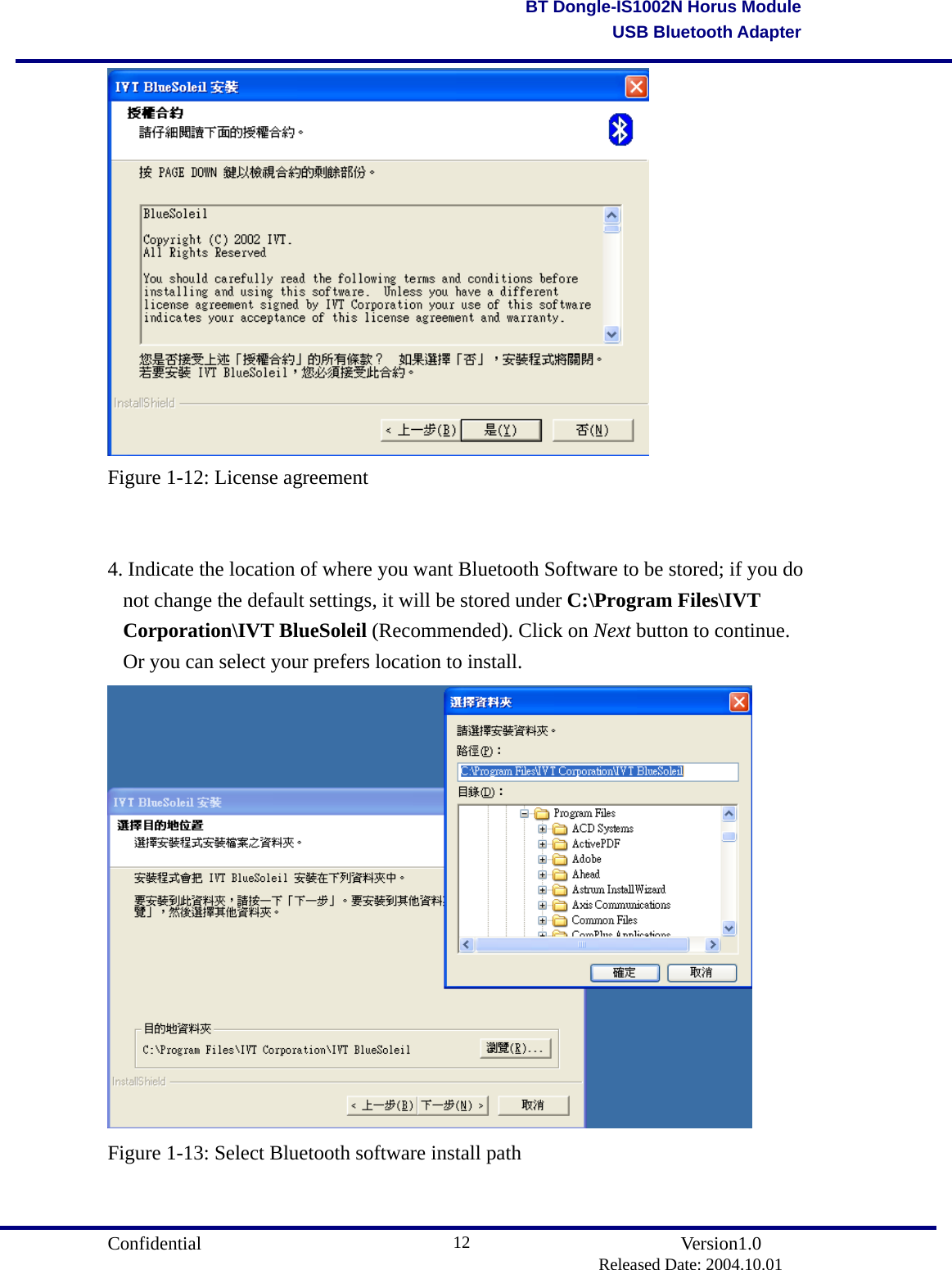                                       Confidential               Version1.0                          Released Date: 2004.10.01 12BT Dongle-IS1002N Horus ModuleUSB Bluetooth Adapter Figure 1-12: License agreement   4. Indicate the location of where you want Bluetooth Software to be stored; if you do not change the default settings, it will be stored under C:\Program Files\IVT Corporation\IVT BlueSoleil (Recommended). Click on Next button to continue. Or you can select your prefers location to install.  Figure 1-13: Select Bluetooth software install path   