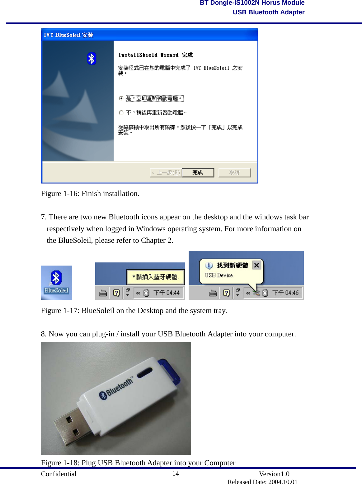                                       Confidential               Version1.0                          Released Date: 2004.10.01 14BT Dongle-IS1002N Horus ModuleUSB Bluetooth Adapter Figure 1-16: Finish installation.  7. There are two new Bluetooth icons appear on the desktop and the windows task bar respectively when logged in Windows operating system. For more information on the BlueSoleil, please refer to Chapter 2.           Figure 1-17: BlueSoleil on the Desktop and the system tray.  8. Now you can plug-in / install your USB Bluetooth Adapter into your computer.  Figure 1-18: Plug USB Bluetooth Adapter into your Computer 