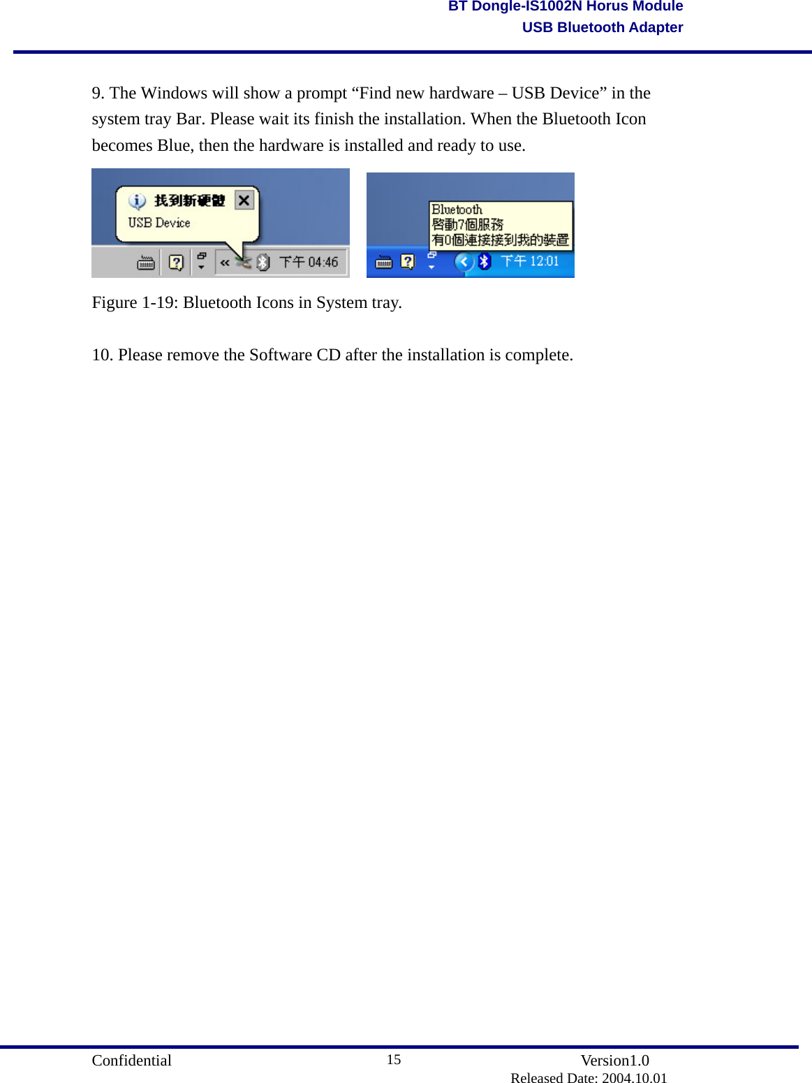                                       Confidential               Version1.0                          Released Date: 2004.10.01 15BT Dongle-IS1002N Horus ModuleUSB Bluetooth Adapter 9. The Windows will show a prompt “Find new hardware – USB Device” in the system tray Bar. Please wait its finish the installation. When the Bluetooth Icon becomes Blue, then the hardware is installed and ready to use.     Figure 1-19: Bluetooth Icons in System tray.  10. Please remove the Software CD after the installation is complete.                           