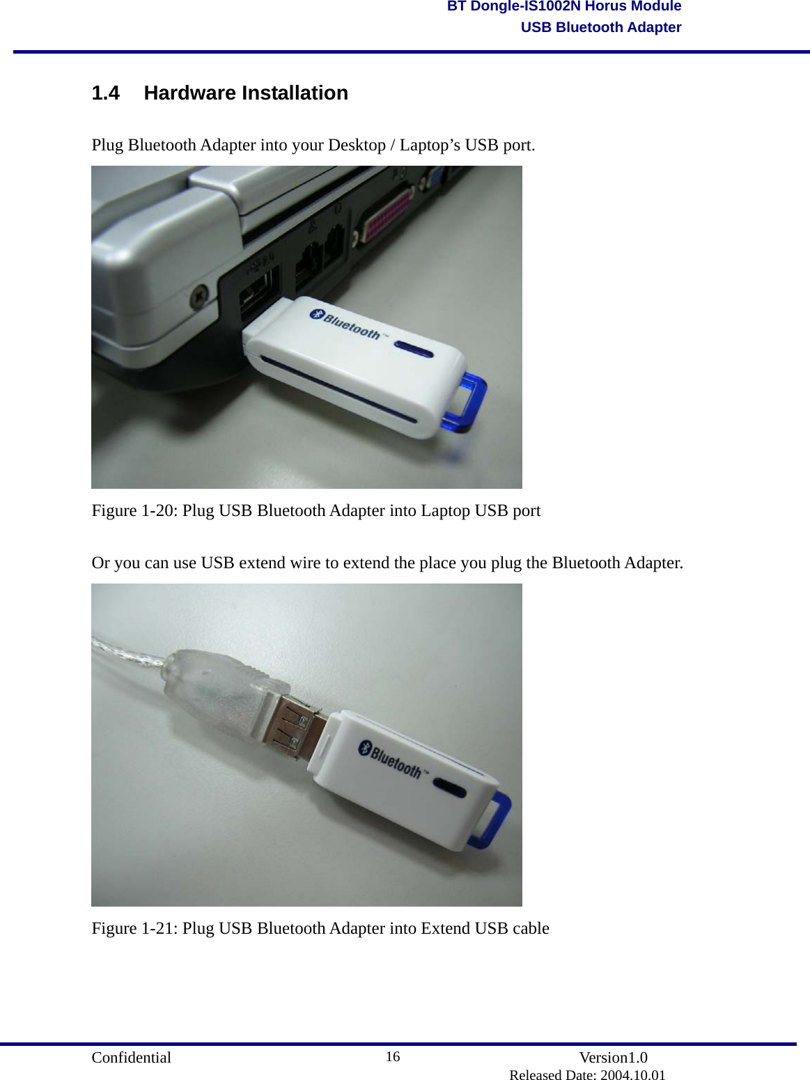                                       Confidential               Version1.0                          Released Date: 2004.10.01 16BT Dongle-IS1002N Horus ModuleUSB Bluetooth Adapter1.4 Hardware Installation Plug Bluetooth Adapter into your Desktop / Laptop’s USB port.  Figure 1-20: Plug USB Bluetooth Adapter into Laptop USB port  Or you can use USB extend wire to extend the place you plug the Bluetooth Adapter.  Figure 1-21: Plug USB Bluetooth Adapter into Extend USB cable     