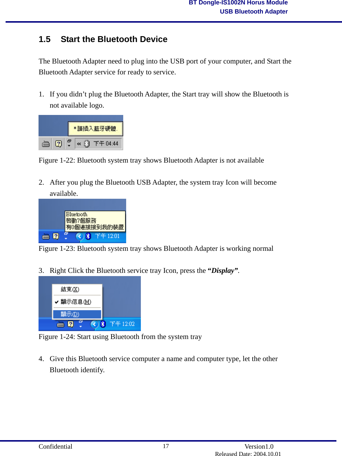                                       Confidential               Version1.0                          Released Date: 2004.10.01 17BT Dongle-IS1002N Horus ModuleUSB Bluetooth Adapter1.5  Start the Bluetooth Device The Bluetooth Adapter need to plug into the USB port of your computer, and Start the Bluetooth Adapter service for ready to service.  1.  If you didn’t plug the Bluetooth Adapter, the Start tray will show the Bluetooth is not available logo.  Figure 1-22: Bluetooth system tray shows Bluetooth Adapter is not available  2.  After you plug the Bluetooth USB Adapter, the system tray Icon will become available.  Figure 1-23: Bluetooth system tray shows Bluetooth Adapter is working normal  3.  Right Click the Bluetooth service tray Icon, press the “Display”.  Figure 1-24: Start using Bluetooth from the system tray  4.  Give this Bluetooth service computer a name and computer type, let the other Bluetooth identify. 