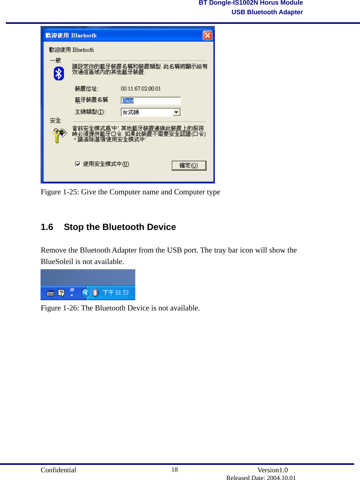                                       Confidential               Version1.0                          Released Date: 2004.10.01 18BT Dongle-IS1002N Horus ModuleUSB Bluetooth Adapter Figure 1-25: Give the Computer name and Computer type  1.6  Stop the Bluetooth Device Remove the Bluetooth Adapter from the USB port. The tray bar icon will show the BlueSoleil is not available.  Figure 1-26: The Bluetooth Device is not available.          