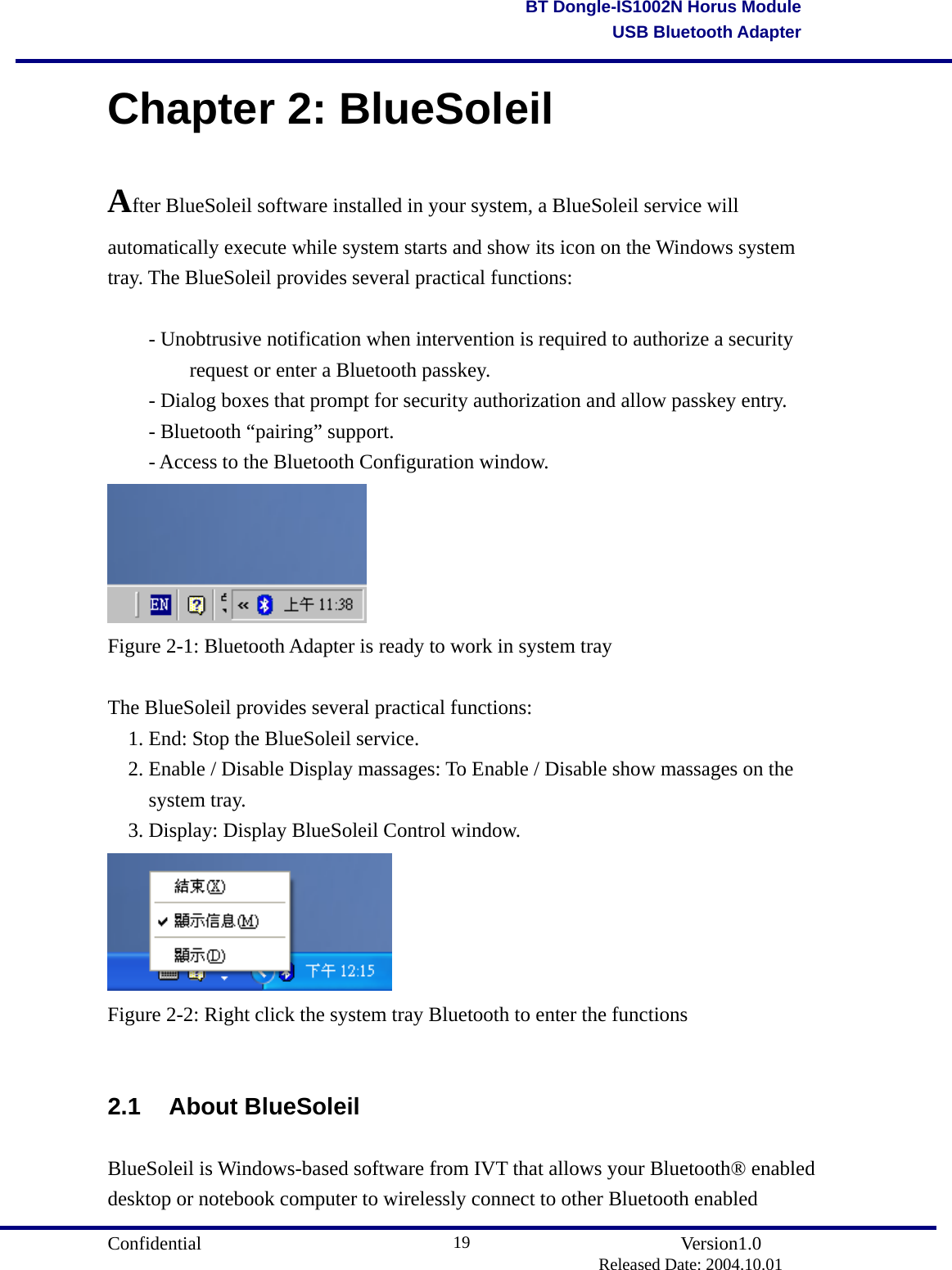                                       Confidential               Version1.0                          Released Date: 2004.10.01 19BT Dongle-IS1002N Horus ModuleUSB Bluetooth AdapterChapter 2: BlueSoleil After BlueSoleil software installed in your system, a BlueSoleil service will automatically execute while system starts and show its icon on the Windows system tray. The BlueSoleil provides several practical functions:  - Unobtrusive notification when intervention is required to authorize a security     request or enter a Bluetooth passkey.   - Dialog boxes that prompt for security authorization and allow passkey entry. - Bluetooth “pairing” support. - Access to the Bluetooth Configuration window.  Figure 2-1: Bluetooth Adapter is ready to work in system tray  The BlueSoleil provides several practical functions: 1. End: Stop the BlueSoleil service. 2. Enable / Disable Display massages: To Enable / Disable show massages on the system tray. 3. Display: Display BlueSoleil Control window.  Figure 2-2: Right click the system tray Bluetooth to enter the functions  2.1 About BlueSoleil BlueSoleil is Windows-based software from IVT that allows your Bluetooth® enabled desktop or notebook computer to wirelessly connect to other Bluetooth enabled 