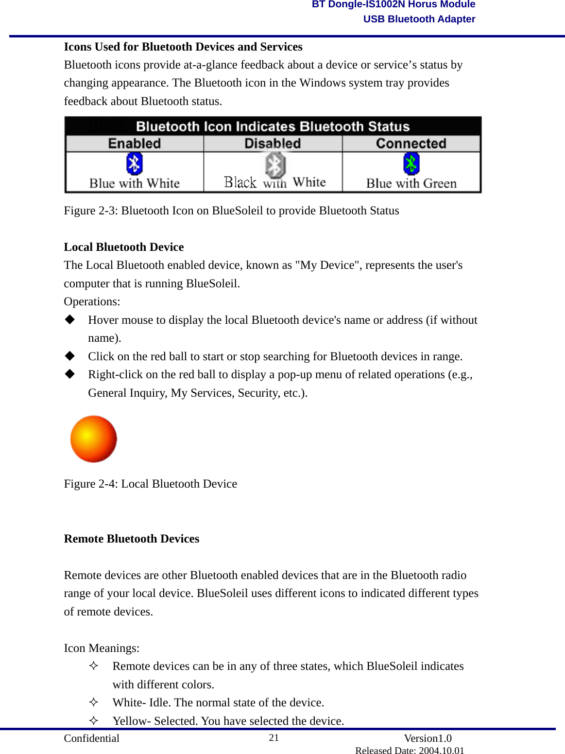                                       Confidential               Version1.0                          Released Date: 2004.10.01 21BT Dongle-IS1002N Horus ModuleUSB Bluetooth AdapterIcons Used for Bluetooth Devices and Services Bluetooth icons provide at-a-glance feedback about a device or service’s status by changing appearance. The Bluetooth icon in the Windows system tray provides feedback about Bluetooth status.  Figure 2-3: Bluetooth Icon on BlueSoleil to provide Bluetooth Status  Local Bluetooth Device The Local Bluetooth enabled device, known as &quot;My Device&quot;, represents the user&apos;s computer that is running BlueSoleil. Operations:  Hover mouse to display the local Bluetooth device&apos;s name or address (if without name).   Click on the red ball to start or stop searching for Bluetooth devices in range.    Right-click on the red ball to display a pop-up menu of related operations (e.g., General Inquiry, My Services, Security, etc.).  Figure 2-4: Local Bluetooth Device   Remote Bluetooth Devices  Remote devices are other Bluetooth enabled devices that are in the Bluetooth radio range of your local device. BlueSoleil uses different icons to indicated different types of remote devices.  Icon Meanings:   Remote devices can be in any of three states, which BlueSoleil indicates with different colors.   White- Idle. The normal state of the device.     Yellow- Selected. You have selected the device.   